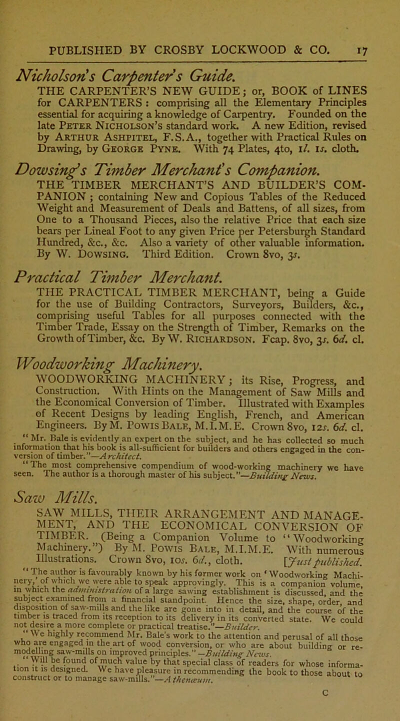 Nicholson's Carpenter s Guide. THE CARPENTER’S NEW GUIDE; or, BOOK of LINES for CARPENTERS : comprising all the Elementary Principles essential for acquiring a knowledge of Carpentry. Founded on the late Peter Nicholson’s standard work. A new Edition, revised by Arthur Ashpitel, F.S.A., together with Practical Rules on Drawing, by George Pyne. With 74 Plates, 4to, il. is. cloth. Dowsing’s Timber Merchant's Companion. THE TIMBER MERCHANT’S AND BUILDER’S COM- PANION ; containing New and Copious Tables of the Reduced Weight and Measurement of Deals and Battens, of all sizes, from One to a Thousand Pieces, also the relative Price that each size bears per Lineal Foot to any given Price per Petersburgh Standard Hundred, &c., &c. Also a variety of other valuable information. By W. Dowsing. Third Edition. Crown 8vo, 3.1. Practical Timber Merchant. THE PRACTICAL TIMBER MERCHANT, being a Guide for the use of Building Contractors, Surveyors, Builders, &c., comprising useful Tables for all purposes connected with the Timber Trade, Essay on the Strength of Timber, Remarks on the Growth of Timber, &c. By W. Richardson. Fcap. 8vo, 31. 6 d. cl. Woodworking Machinery. WOODWORKING MACHINERY j its Rise, Progress, and Construction. With Hints on the Management of Saw Mills and the Economical Conversion of Timber. Illustrated with Examples of Recent Designs by leading English, French, and American Engineers. By M. PowisBale, M.I.M.E. Crown Svo, 12s. 6d. cl. “ Mr. Hale is evidently an expert on the subject, and he has collected so much information that his book is all-sufficient for builders and others engaged in the con- version of timber.”—Architect. “The most comprehensive compendium of wood-working machinery we have seen. The author is a thorough master of his subject.—Building News. Sazu Mills. SAW MILLS, THEIR ARRANGEMENT AND MANAGE- MENT, AND THE ECONOMICAL CONVERSION OF TIMBER. (Being a Companion Volume to “Woodworking Machinery.”) By M. Powis Bale, M.I.M.E. With numerous Illustrations. Crown Svo, 1 or. 61/., cloth. [Juslpublished. “ The author is favourably known by his former work on ‘ Woodworking Machi- nery, of which we were able to speak approvingly. This is a companion volume in which the administration of a large sawing establishment is discussed, and the subject examined from a financial standpoint. Hence the size, shape, order, and disposition of saw-mills and the like are gone into in detail, and the course of the timber is traced from its reception to its delivery in its converted state. We could not desire a more complete or practical treatise.”—Builder. “ We highly recommend Mr. Bale's work to the attention and perusal of all those who ale engaged in the art °f wood conversion, or who are about building or re- modelling saw-mills on improved principles. —Building News.  W ill be found of much value by that special class of readers for whose informa- tion it is designed. We have pleasure in recommending the book to those about to construct or to manage saw-mills. —A thenecum.