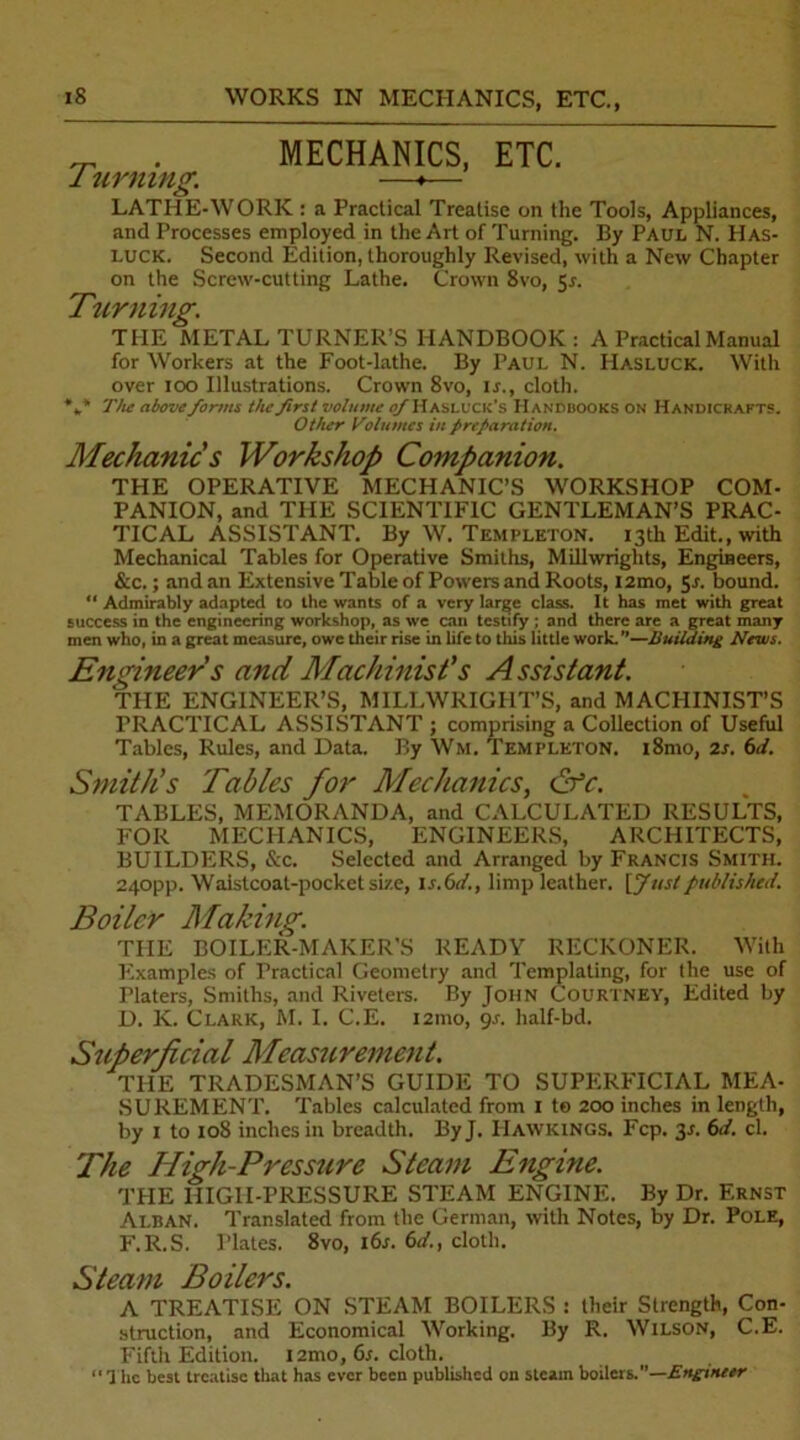 _ . MECHANICS, ETC. 1 timing. —♦— LATHE-WORK : a Practical Treatise on the Tools, Appliances, and Processes employed in the Art of Turning. By Paul N. Has- luck. Second Edition, thoroughly Revised, with a New Chapter on the Screw-cutting Lathe. Crown 8vo, Sr. Turning. THE METAL TURNER’S HANDBOOK : A Practical Manual for Workers at the Foot-lathe. By Paul N. Hasluck. With over ioo Illustrations. Crown 8vo, ir., cloth. %* The aboveforms the first volume of Hasluck's Handbooks on Handicrafts. Other Volumes in ftrefaration. Mechanic s Workshop Companion. THE OPERATIVE MECHANIC’S WORKSHOP COM- PANION, and THE SCIENTIFIC GENTLEMAN’S PRAC- TICAL ASSISTANT. By W. Templeton. 13th Edit., with Mechanical Tables for Operative Smiths, Millwrights, Engineers, &c.; and an Extensive Table of Powers and Roots, i2mo, 5s. bound. “ Admirably adapted to the wants of a very large class. It has met with great success in the engineering workshop, as we can testify ; and there are a great many men who, in a great measure, owe their rise in life to this little work.—Building News. Engineer s and Machinist's Assistant. THE ENGINEER’S, MILLWRIGHT’S, and MACHINIST’S PRACTICAL ASSISTANT ; comprising a Collection of Useful Tables, Rules, and Data. By Wm. Templeton. i8mo, 2s. 6d. Smith’s Tables for Mechanics, &c. TABLES, MEMORANDA, and CALCULATED RESULTS, FOR MECHANICS, ENGINEERS, ARCHITECTS, BUILDERS, See. Selected and Arranged by Francis Smith. 240pp. Waistcoat-pocket size, Is.61/., limp leather. \Jtistpublished. Boiler Making. THE BOILER-MAKER’S READY RECKONER. With Examples of Practical Geometry and Templating, for the use of riaters, Smiths, and Riveters. By John Courtney, Edited by D. K. Clark, M. I. C.E. 121110, 9s. half-bd. Superficial Measurement. THE TRADESMAN’S GUIDE TO SUPERFICIAL MEA- SUREMENT. Tables calculated from 1 te 200 inches in length, by 1 to 108 inches in breadth. ByJ. Hawkings. Fcp. 3*. 6d. cl. The High-Pressure Steam Engine. THE HIGH-PRESSURE STEAM ENGINE. By Dr. Ernst Alban. Translated from the German, with Notes, by Dr. Pole, F.R.S. Plates. 8vo, 16s. 6d., cloth. Steam Boilers. A TREATISE ON STEAM BOILERS : their Strength, Con- struction, and Economical Working. By R. Wilson, C.E. Fifth Edition. i2mo, 6s. cloth. ‘1 he best treatise that has ever been published on steam boilers.—Engineer