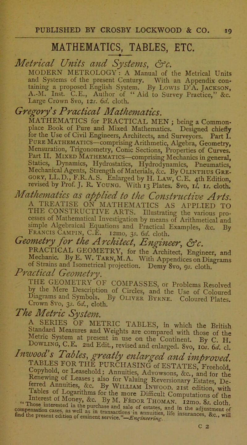 MATHEMATICS, TABLES, ETC. Metrical Units and Systems, &c. MODERN METROLOGY : A Manual of the Metrical Units and Systems of the present Century. With an Appendix con- taining a proposed English System. By Lowis D’A. Jackson, A.-M. Inst. C.E., Author of “ Aid to Survey Practice,” &c. Large Crown Svo, 12s. 6d. cloth. Gregory s Practical Mathematics. MATHEMATICS for PRACTICAL MEN ; being a Common- place Book of Pure and Mixed Mathematics. Designed chiefly for the Use of Civil Engineers, Architects, and Surveyors. Part I. Pure Mathematics—comprising Arithmetic, Algebra, Geometry, Mensuration, Trigonometry, Conic Sections, Properties of Curves. Part II. Mixed Mathematics—comprising Mechanics in general, Statics, Dynamics, Hydrostatics, Hydrodynamics, Pneumatics, Mechanical Agents, Strength of Materials, &c. By Olinthus Gre- gory, LL.D., F.R. A.S. Enlarged by H. Law, C.E. 4th Edition, revised by Prof. J. R. Young. With 13 Plates. Svo, il. is. cloth. Mathematics as applied to the Constructive Arts. A TREATISE ON MATHEMATICS AS APPLIED TO THE CONSTRUCTIVE ARTS. Illustrating the various pro- cesses of Mathematical Investigation by means of Arithmetical and simple Algebraical Equations and Practical Examples, &c. By Francis Campin, C.E. i2mo, 3*. 6d. cloth. Geometry for the A related, Engineer, &c. F^^^TICAL GEOMETRY, for the Architect, Engineer, and Mechanic. By E. W. Tarn, M.A. With Appendices on Diagrams of Strains and Isometrical projection. Demy Svo, 9s. cloth. Practical Geometry. THE GEOMETRY OF COMPASSES, or Problems Resolved by the Mere Description of Circles, and the Use of Coloured Diagrams and Symbols. By Oliver Byrne. Coloured Plates. Crown 8vo, 3.s'. 6d., cloth. The Metric System. i S,ER,I?;S 0F METRIC TABLES, In which the British Standard Measures and Weights are compared with those of the Metric Systein at present in use on the Continent. By C. H. Dowling, C.E. 2nd Edit., revised and enlarged. Svo, 10s. 6d. cl. Inwood s Tables, greatly enlarged and improved ™FS FOtR THE PURCHASING of ESTATES, Freehold] Copyhold, or Leasehold: Annuities, Advowsons, &c., and for the Renewing of Leases; also for Valuing Reversionary Estates, De- ferred Annuities, &c. By William Inwood. 21st edition, with Tables of Logarithms for the more Difficult Computations of the of M°ney. &c- By M. FkDOR Thoman. i2mo. Ss. cloth comp^ns^tion'^ases'as^eU^PTn^ran^'t' °f “I'5’ P? I the adjustment of findPthe mSUranCeS’ &C C 2