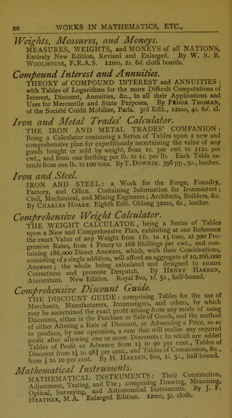 Weights, Measures, awaf Moneys. MEASURES, WEIGHTS, and MONEYS of all NATIONS. Entirely New Edition, Revised and Enlarged. By W. S. B. Woolhouse, F.R.A.S. i2mo, is. 6d. cloth boards. Compound Interest and A nnuities. THEORY of COMPOUND INTEREST and ANNUITIES ; with Tables of Logarithms for the more Difficult Computations of Interest, Discount, Annuities, &c., in all their Applications and Uses for Mercantile and State Purposes. By FfeDOR Thoman, of the Society Credit Mobilier, Paris. 3rd Edit., i2mo, 4s. 6d. cl. Iron and Metal Trades' Calculator. THE IRON AND METAL TRADES’ COMPANION : Being a Calculator containing a Series of Tables upon a new and comprehensive plan for expeditiously ascertaining the value of any goods bought or sold by weight, from is. per cwt. to 112s. per cwt. and from one farthing per lb. to is. per lb. Each Table ex- tends from one lb. to 100 tons. ByT. Downie. 396 pp., 9s., leather. Iron and Steel. IRON AND STEEL: a Work for the Forge, Foundry, Factory, and Office. Containing Information for Ironmasters ; Civil Mechanical, and Mining Engineers ; Architects, Builders, &c. By Charles IIoare. Eighth Edit. Oblong 32mo, 6s., leather. Comprehensive Weight Calculator. THE WEIGHT CALCULATOR, being a Series of Tables unon a New and Comprehensive Plan, exhibiting at one Reference the exact Value of any Weight from lib. to 15 tons, at 300 Pro- gressive Rates, from 1 Penny to 168 Shillings per cwt., and con- taining 186,000 Direct Answers, which, with their Combinations, consisting of a single addition, will afford an aggregate of 10,266,000 Answers; the whole being calculated and designed to ensure Correctness and promote Despatch. By IlE,NJlfY, ^HRBEN’ Accountant. New Edition. Royal 8vo, i/. 5J*> half-bound. Comprehensive Discount Guide. THE DISCOUNT GUIDE: comprising Tables for the use of Merchants, Manufacturers, Ironmongers, and others, by which may be ascertained the exact profit arising from any mode of using Discounts, either in the Purchase or Sale of Goods, and the method of eXr Altering a Rate of Discount, or Advancing a Price, so as to produce, by one operation, a sum that will realise any required Mathematical Instruments. mathFMATICAL INSTRUMENTS: Their Conduction, Adjustment, Testing, and Use ; comprising Drawing, Measuring, Optical, Surveying, and Astronomical Instruments. By J. F. Heather, M.A. Enlarged Edition. i2mo, 51. cloth.