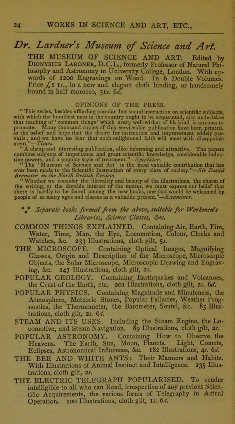 Dr. Lardners Museum of Science and Art. THE MUSEUM OF SCIENCE AND ART. Edited by Dionysius Lardner, D.C.L., formerly Professor of Natural Phi- losophy and Astronomy in University College, London. With up- wards of 1200 Engravings on Wood. In 6 Double Volumes. Price £l is., in a new and elegant cloth binding, or handsomely bound in half morocco, 31J. 6d. OPINIONS OF THE PRESS. “ This series, besides affording popular but sound instruction on scientific subjects, with which the humblest man in the country ought to be acquainted, also undertakes that teaching of * common things * which every well-wisher of his kind is anxious to promote. Many thousand copies of this serviceable publication have been printed, in the belief and hope that the desire for instruction and improvement widely pre- vails ; and we have no fear that such enlightened faith will meet with disappoint- m ent.”— Times. “ A cheap and nteresting publication, alike informing and attractive. The papers combine subjects of importance and great scientific knowledge, considerable induc- tive powers, and a popular style of treatment.”—Spectator. “The 4 Museum of Science and Art* is the most valuable contribution that has ever been made to the Scientific Instruction of every class of society.”—Sir David Brewster in the North British Review. “ Whether we consider the liberality and beauty of the illustrations, the charm of the writing, or the durable interest of the matter, we must express our belief that there is hardly to be found among the new books, one that would be welcomed by people of so many ages and classes as a valuable present.”—Examiner. *.* Separate books formed from the above, suitable for Workmen's Libraries, Science Classes, &c. COMMON THINGS EXPLAINED. Containing Air, Earth, Fire, Water, Time, Man, the Eye, Locomotion, Colour, Clocks and Watches, &c. 233 Illustrations, cloth gilt, 5.1. THE MICROSCOPE. Containing Optical Images, Magnifying Glasses, Origin and Description of the Microscope, Microscopic Objects, the Solar Microscope, Microscopic Drawing and Engrav- ing, &c. 147 Illustrations, cloth gilt, 2s. POPULAR GEOLOGY. Containing Earthquakes and Volcanoes, the Crust of the Earth, etc. 201 Illustrations, cloth gilt, 2s. 6d. POPULAR PHYSICS. Containing Magnitude and Minuteness, the Atmosphere, Meteoric Stones, Popular Fallacies, Weather Prog- nostics, the Thermometer, the Barometer, Sound, &c. 85 Illus- trations, cloth gilt, 2s. 6d. STEAM AND ITS USES. Including the Steam Engine, the Lo- comotive, and Steam Navigation. 89 Illustrations, cloth gilt, 2s. POPULAR ASTRONOMY. Containing How to Observe the Heavens. The Earth, Sun, Moon, Planets. Light, Comets, Eclipses, Astronomical Influences, &c. 182 Illustrations, 4s. 6d. THE BEE AND WHITE ANTS : Their Manners and Habits. With Illustrations of Animal Instinct and Intelligence. 135 Illus- trations, cloth gilt, 2s. THE ELECTRIC TELEGRAPPI POPULARISED. To render intelligible to all who can Read, irrespective of any previous Scien- tific Acquirements, the various forms of Telegraphy in Actual Operation. 100 Illustrations, cloth gilt, is. 6d.