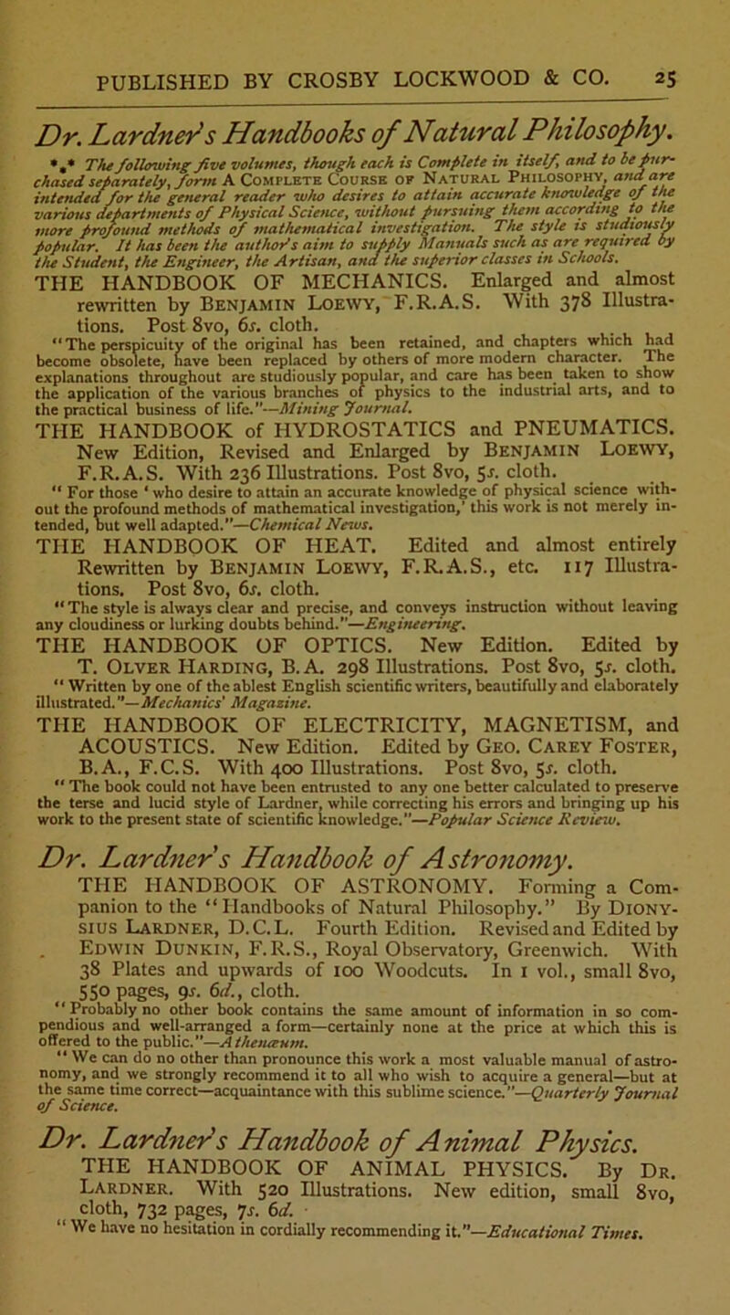 Dr. Lardners Handbooks of Natural Philosophy. *,* The following five volumes, though each is Complete in itself, and to be pur- chased separately, form A Complete Course of Natural Philosophy, and are intended for the general reader who desires to attain accurate knowledge of the various departments of Physical Science, without pursuing them according to the more profound methods of mathematical investigation. The style is studiously Popular. It has been the author*s aim to supply Manuals such as are required by the Student, the Engineer, the Artisan, ana tiie superior classes in Schools. THE HANDBOOK OF MECHANICS. Enlarged and almost rewritten by Benjamin Loewy, F.R.A.S. With 378 Illustra- tions. Post 8vo, 6s. cloth. ** The perspicuity of the original has been retained, and chapters which had become obsolete, have been replaced by others of more modern character. The explanations throughout arc studiously popular, and care has been taken to show the application of the various branches of physics to the industrial arts, and to the practical business of life.”—Mining Journal. THE HANDBOOK of HYDROSTATICS and PNEUMATICS. New Edition, Revised and Enlarged by Benjamin Loewy, F.R.A.S. With 236 Illustrations. Post 8vo, 5-r. cloth. “ For those ' who desire to attain an accurate knowledge of physical science with- out the profound methods of mathematical investigation,' this work is not merely in- tended, but well adapted.—Chemical News. THE HANDBOOK OF PIEAT. Edited and almost entirely Rewritten by Benjamin Loewy, F.R.A.S., etc. 117 Illustra- tions. Post 8vo, 6s. cloth. “ The style is always clear and precise, and conveys instruction without leaving any cloudiness or lurking doubts behind.—Engineering. TIIE HANDBOOK OF OPTICS. New Edition. Edited by T. Olver Harding, B. A. 298 Illustrations. Post 8vo, 51. cloth. “ Written by one of the ablest English scientific writers, beautifully and elaborately illustrated. —Mechanics’ Magazine. THE HANDBOOK OF ELECTRICITY, MAGNETISM, and ACOUSTICS. New Edition. Edited by Geo. Carey Foster, B.A., F.C.S. With 400 Illustrations. Post 8vo, 5r. cloth. “ The book could not have been entrusted to any one better calculated to presen e the terse and lucid style of Lardner, while correcting his errors and bringing up his work to the present state of scientific knowledge.—Popular Science Rcvieiv. Dr. Lardner s Handbook of Astronomy. THE HANDBOOK OF ASTRONOMY. Forming a Com- panion to the “Handbooks of Natural Philosophy.” By Diony- sius Lardner, D.C.L. Fourth Edition. Revised and Edited by Edwin Dunkin, F.R.S., Royal Observatory, Greenwich. With 38 Plates and upwards of 100 Woodcuts. In 1 vol., small 8vo, 55° pages, 9s. 6d., cloth. “Probably no other book contains the same amount of information in so com- pendious and well-arranged a form—certainly none at the price at which this is offered to the public.”—Athenceum. “ We can do no other than pronounce this work a most valuable manual of astro- nomy, and we strongly recommend it to all who wish to acquire a general—but at the same time correct—acquaintance with this sublime science.”—Quarterly Journal of Science. Dr. Lardners Handbook of A nimal Physics. THE HANDBOOK OF ANIMAL PHYSICS. By Dr. Lardner. With 520 Illustrations. New edition, small 8vo, cloth, 732 pages, *]s. 6d. “ We have no hesitation in cordially recommending it.”—Educational Times.