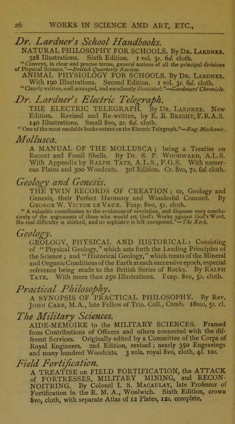 Dr. Lardner's School Handbooks. NATURAL PHILOSOPHY FOR SCHOOLS. By Dr. Lardner. 328 Illustrations. Sixth Edition. 1 vol. 31. 6d. cloth.  Conveys, in clear and precise terms, general notions of all the principal divisions of Physical Science.”—British Quarterly Review. ANIMAL PHYSIOLOGY FOR SCHOOLS. By Du. Lardner. With 190 Illustrations. Second Edition. 1 vol. 3*. 6J. cloth. “ Clearly written, well arranged, and excellently illustrated.”—Gardeners' Chronicle. Dr. Lardner s Electric Telegraph. TPIE ELECTRIC TELEGRAPH. By Dr. Lardner. New Edition. Revised and Re-written, by E. B. Bright, F.R.A.S. 140 Illustrations. Small 8vo, is. 6c!. cloth. “ One of the most readable books extant on the Electric Telegraph.”—Eng. Mechanic. Mollusca. A MANUAL OF THE MOLLUSCA ; being a Treatise on Recent and Fossil Shells. By Dr. S. I’. Woodward, A.L.S. With Appendix by Ralph Tate, A.I..S., F.G.S. With numer- ous Plates and 300 Woodcuts. 3rd Edition. Cr. 8vo, ]s. 6d. cloth. Geology and Genesis. THE TWIN RECORDS OF CREATION; or, Geology and Genesis, their Perfect Harmony and Wonderful Concord. By George W. Victor leVaux. Fcap. 8vo, 5s. cloth. “ A valuable contribution to the evidences of revelation, and disposes very conclu- sively of the arguments of those who would set God’s Works against God's Word. No real difficulty is shirked, and no sophistry is left unexposed.’’—The Rock. Geology. GEOLOGY, PHYSICAL AND HISTORICAL: Consisting of “ Physical Geology,” which sets forth the Leading Principles of the Science ; and “ Historical Geology,” which treats of the Mineral and Organic Conditionsof the Earth at each successive epoch, especial reference being made to the British Series of Rocks. By Ralph Tate. With more than 250 Illustrations. Fcap. 8vo, 5-r. cloth. Practical Philosophy. A SYNOPSIS OF PRACTICAL PHILOSOPHY. By Rev. John Carr, M.A., late Fellow of Trin. Coll., Camb. i8mo, 5*. cl. The Military Sciences. AIDE-MEMOIRE to the MILITARY SCIENCES. Framed from Contributions of Officers and others connected with the dif- ferent Services. Originally edited by a Committee of the Corps of Royal Engineers. 2nd Edition, revised ; nearly 350 Engravings and many hundred Woodcuts. 3 vols. royal 8vo, cloth, 4/. 10s. Field Fortification. A TREATISE on FIELD FORTIFICATION, the ATTACK of FORTRESSES, MILITARY MINING, and RECON- NOITRING. By Colonel I. S. Macaulay, late Professor of Fortification In the R. M. A., Woolwich. Sixth Edition, crown 8vo, cloth, with separate Atlas of 12 Plates, 12s. complete,