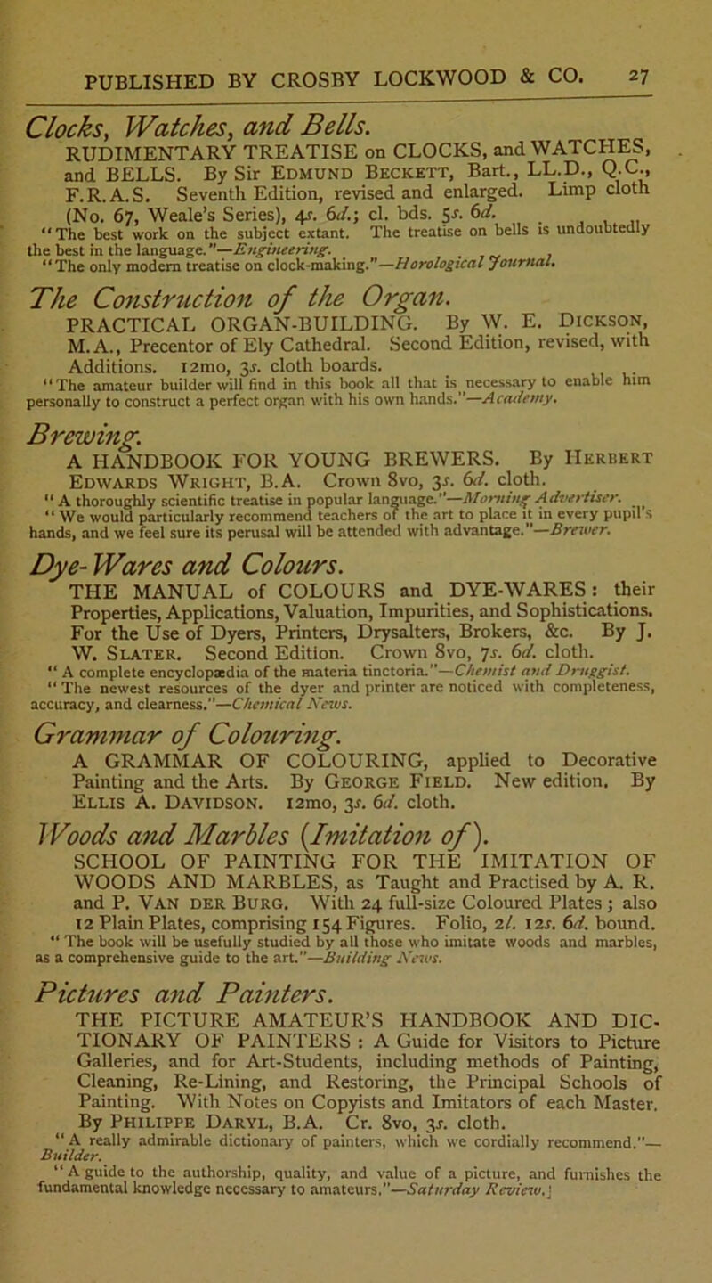 Clocks, Watches, and Bells. RUDIMENTARY TREATISE on CLOCKS, and WATCHES, and BELLS. By Sir Edmund Beckett, Bart., LL.D., Q.C., F.R.A.S. Seventh Edition, revised and enlarged. Limp cloth (No. 67, Weale’s Series), 4s. 6d.; cl. bds. Sr. 6d. ‘‘The best work on the subject extant. The treatise on bells is undoubtedly the best in the language.*’—Engineering. . “The only modern treatise on clock-making.”—Horological Journal. The Construction of the Organ. PRACTICAL ORGAN-BUILDING. By W. E. Dickson, M. A., Precentor of Ely Cathedral. Second Edition, revised, with Additions. l2mo, 3r. cloth boards. “The amateur builder will find in this book all that is necessary to enable him personally to construct a perfect organ with his own hands.”—Academy. Brewing. A HANDBOOK FOR YOUNG BREWERS. By Herbert Edwards Wright, B.A. Crown 8vo, 3.1. 6A cloth. “ A thoroughly scientific treatise in popular language.”—Morning Advertiser. “ We would particularly recommend teachers ot the art to place it in every pupil s hands, and we feel sure its perusal will be attended with advantage.”—Brewer. Dye- Wares and Colours. THE MANUAL of COLOURS and DYE-WARES: their Properties, Applications, Valuation, Impurities, and Sophistications. For the Use of Dyers, Printers, Drysalters, Brokers, &c. By J. W. Slater. Second Edition. Crown 8vo, 7s. 6d. cloth. “ A complete encyclopaedia of the materia tinctoria.”—Chemist and Druggist. “ The newest resources of the dyer and printer are noticed with completeness, accuracy, and clearness.”—Chemical News. Grammar of Colouring. A GRAMMAR OF COLOURING, applied to Decorative Painting and the Arts. By George Field. New edition. By Ellis A. Davidson. i2mo, y. 6d. cloth. Woods and Marbles (Imitation of). SCHOOL OF PAINTING FOR THE IMITATION OF WOODS AND MARBLES, as Taught and Practised by A. R. and P. Van der Burg. With 24 full-size Coloured Plates ; also 12 Plain Plates, comprising 154 Figures. Folio, 2/. 12s. 6d. bound. “ The book will be usefully studied by all those who imitate woods and marbles, as a comprehensive guide to the art.”—Building News. Pictures and Painters. THE PICTURE AMATEUR’S HANDBOOK AND DIC- TIONARY OF PAINTERS : A Guide for Visitors to Picture Galleries, and for Art-Students, including methods of Painting, Cleaning, Re-Lining, and Restoring, the Principal Schools of Painting. With Notes on Copyists and Imitators of each Master. By Philippe Daryl, B.A. Cr. 8vo, 3J. cloth. “ A really admirable dictionary of painters, which we cordially recommend.— Builder. “ A guide to the authorship, quality, and value of a picture, and furnishes the fundamental knowledge necessary to amateurs,”—Saturday Review,j