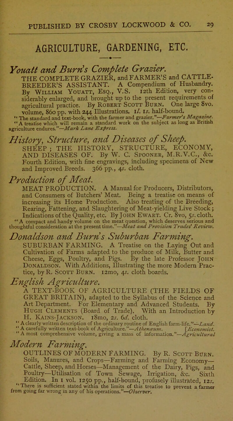 AGRICULTURE, GARDENING, ETC. Youatt and Burn's Complete Grazier. THE COMPLETE GRAZIER, and FARMER’S and CATTLE- BREEDER’S ASSISTANT. A Compendium of Husbandry. By William Youatt, Esq., V.S. 12th Edition, very con- siderably enlarged, and brought up to the present requirements of agricultural practice. By Robert Scott Burn. One large 8vo. volume, 860 pp. with 244 Illustrations. 1 /. u. half-bound.  The standard and text-book, with the farmer and grazier”—Farmer's Magazine. A treatise which will remain a standard work on the subject as long as British agriculture endures.—Mark Lane Express. History, Structure, and Diseases of Sheep. SHEEP ; THE HISTORY, STRUCTURE, ECONOMY, AND DISEASES OF. By W. C. Spooner, M.R.V.C., &c. Fourth Edition, with fine engravings, including specimens of New and Improved Breeds. 366 pp., 4.r. cloth. Production of Meat. MEAT PRODUCTION. A Manual for Producers, Distributors, and Consumers of Butchers’ Meat. Being a treatise on means of increasing its Home Production. Also treating of the Breeding, Rearing, Fattening, and Slaughtering of Meat-yielding Live Stock ; Indications of the Quality, etc. By John Ewart. Cr. 8vo, 5-r. cloth. “ A compact and handy volume on the meat question, which deserves serious and thoughtful consideration at the present time.—Meat and Provision Traded Review. Donaldson and Burns Suburban Farming. SUBURBAN FARMING. A Treatise on the Laying Out and Cultivation of Farms adapted to the produce of Milk, Butter and Cheese, Eggs, Poultry, and Pigs. By the late Professor John Donaldson. With Additions, Illustrating the more Modern Prac- tice, by R. Scott Burn. i2mo, 4s. cloth boards. English Agriculture. A TEXT-BOOK OF AGRICULTURE (THE FIELDS OF GREAT BRITAIN), adapted to the Syllabus of the Science and Art Department. For Elementary and Advanced Students. By Hugh Clements (Board of Trade). With an Introduction by H. Kains-Jackson. i8mo, 2s. 6d. cloth. “ A clearly written description of the ordinary routine of English farm-life.”—Laud.  A carefully written text-book of Agriculture.”—Athenirutn. [Economist. “A most comprehensive volume, giving amass of information. —Agricultural Modern Farming. OUTLINES OF MODERN FARMING. By R. Scott Burn. Soils, Manures, and Crops—Farming and Farming Economy— Cattle, Sheep, and Horses—Management of the Dairy, Pigs, and Poultry—Utilisation of Town Sewage, Irrigation, &c. Sixth Edition. In I vol. 1250 pp., half-bound, profusely illustrated, 12s. “There is sufficient stated within the limits of this treatise to prevent a farmer from going far wrong in any of his operations.’’—Observer.