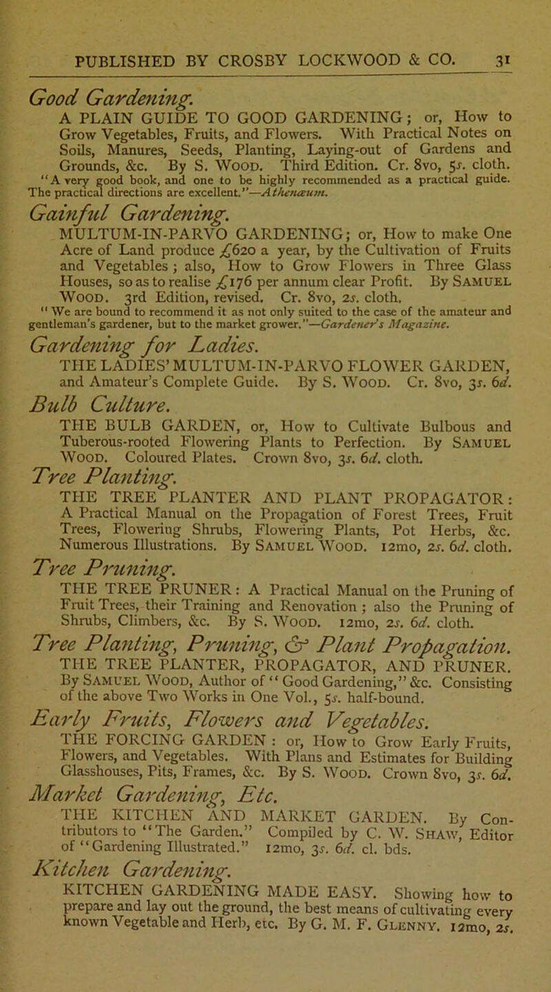 Good Gardening. A PLAIN GUIDE TO GOOD GARDENING; or, How to Grow Vegetables, Fruits, and Flowers. With Practical Notes on Soils, Manures, Seeds, Planting, Laying-out of Gardens and Grounds, &c. By S. Wood. Third Edition. Cr. 8vo, 5s- cloth. “Avery good book, and one to be highly recommended as a practical guide. The practical directions arc excellent.—Athenceum. Gainful Gardening. MULTUM-IN-PARVO GARDENING; or, Howto make One Acre of Land produce £620 a year, by the Cultivation of Fruits and Vegetables ; also, How to Grow Flowers in Three Glass Houses, so as to realise £176 per annum clear Profit. By Samuel Wood. 3rd Edition, revised. Cr. 8vo, 2s. cloth. 11 We are bound to recommend it as not only suited to the case of the amateur and gentleman's gardener, but to the market grower.”—Gardener's Magazine. Gardening for Ladies. THE LADIES’ MULTUM-IN-PARVO FLOWER GARDEN, and Amateur’s Complete Guide. By S. Wood. Cr. 8vo, 3r. 6d. Bulb Culture. THE BULB GARDEN, or, How to Cultivate Bulbous and Tuberous-rooted Flowering Plants to Perfection. By Samuel Wood. Coloured Plates. Crown 8vo, 2s- 6d. cloth. Tree Planting. THE TREE PLANTER AND PLANT PROPAGATOR: A Practical Manual on the Propagation of Forest Trees, Fruit Trees, Flowering Shrubs, Flowering Plants, Pot Herbs, &c. Numerous Illustrations. By Samuel Wood. i2mo, 2s. 6d. cloth. Tree Pmining. THE TREE PRUNER: A Practical Manual on the Pruning of Fruit Trees, their Training and Renovation; also the Pruning of Shrubs, Climbers, &c. By S. Wood. i2mo, 2s. 6d. cloth. Tree Planting, Pruning, & Plant Propagation. THE TREE PLANTER, PROPAGATOR, AND PRUNER. By Samuel Wood, Author of “ Good Gardening,” &c. Consisting of the above Two Works in One Vol., gs. half-bound. Early Fruits, Flowers and Vegetables. THE PORCING GARDEN : or, How to Grow Early Fruits, Flowers, and Vegetables. With Plans and Estimates for Building Glasshouses, Pits, Frames, &c. By S. Wood. Crown Svo, 3?. 6d. Market Gardening, Etc. THE KITCHEN AND MARKET GARDEN. By Con- tributors to “The Garden.” Compiled by C. W. Shaw, Editor of “Gardening Illustrated.” i2mo, 3*. 6d. cl. bds. Kitchen Gardening. KI1 CHEN GARDENING MADE EASY. Showing how to prepare and lay out the ground, the best means of cultivating every known Vegetable and Herb, etc. By G. M. F. Glenny. iamo, 2s.