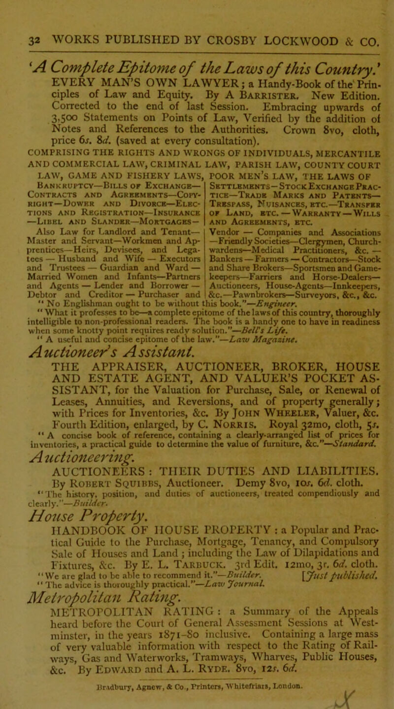 ‘A Complete Epitome of the Laws of this Country EVERY MAN’S OWN LAWYER ; a Handy-Book of the'Prin- ciples of Law and Equity. By A Barrister. New Edition. Corrected to the end of last Session. Embracing upwards of 3,500 Statements on Points of Law, Verified by the addition of Notes and References to the Authorities. Crown 8vo, cloth, price 6s. Sd. (saved at every consultation). COMPRISING THE RIGHTS AND WRONGS OF INDIVIDUALS, MERCANTILE AND COMMERCIAL LAW, CRIMINAL LAW, PARISH LAW, COUNTY COURT LAW, GAME AND FISHERY LAWS, TOOR MEN’S LAW, THE LAWS OF Bankruptcy—Bills or Exchange— Contracts and Agreements—Copy- right—Dower and Divorce—Elec- tions and Registration—Insurance —Libel and Slander—Mortgages— Also Law for Landlord and Tenant— Master and Servant—Workmen and Ap- prentices—Heirs, Devisees, and Lega- tees — Husband and Wife — Executors and Trustees — Guardian and Ward — Married Women and Infants—Partners and Agents — Lender and Borrower — Debtor and Creditor — Purchaser and Settlements—Stock Exchange Prac- tice-Trade Marks and Patents— Trespass, Nuisances, htc.—Transfer or Land, etc. — Warranty — Wills and Agreements, etc. Vendor — Companies and Associations —Friendly Societies—Clergymen, Church- wardens—Medical Practitioners, &c. — Bankers — Farmers — Contractors—Stock and Share Brokers—Sportsmen and Game- keepers—Farriers and Horse-Dealers— Auctioneers, House-Agents—Innkeepers, &c.—Pawnbrokers—Surveyors, &c., &c. 1 No Englishman ought to be without this book.”—Engineer.  What it professes to be—a complete epitome of the laws of this country, thoroughly intelligible to non-professional readers. The book is a handy one to have in readiness when some knotty point requires ready solution.”—Bell's Life. “ A useful and concise epitome of the law.”—Law Magazine. Auctioneer's Assistant. THE APPRAISER, AUCTIONEER, BROKER, HOUSE AND ESTATE AGENT, AND VALUER’S POCKET AS- SISTANT, for the Valuation for Purchase, Sale, or Renewal of Leases, Annuities, and Reversions, and of property generally; with Prices for Inventories, Sic. By John Wheeler, Valuer, &c. Fourth Edition, enlarged, by C. Norris. Royal 32010, cloth, 5-r. “ A concise book of reference, containing a dearly-arranged list of prices for inventories, a practical guide to determine the value of furniture, &c.”—Standard. Auctioneering. AUCTIONEERS : THEIR DUTIES AND LIABILITIES. By Robert Squibbs, Auctioneer. Demy 8vo, 10s. 6d. cloth. “The history, position, and duties of auctioneers, treated compendiously and cl ea rl y. ’ ’—BuiIder• House Property. HANDBOOK OF HOUSE PROPERTY : a Popular and Prac- lical Guide to the Purchase, Mortgage, Tenancy, and Compulsory Sale of Houses and Land ; including the Law of Dilapidations and Fixtures, &c. By E. L. Tarbuck. 3rd Edit. i2ino, 30 6d. cloth. We are glad to be able to recommend it.”—Builder. VJustpublished. “ The advice is thoroughly practical.”—Law Journal. Metropolitan Rating. METROPOLITAN RATING : a Summary of the Appeals heard before the Court of General Assessment Sessions at West- minster, in the years 1871-S0 inclusive. Containing a large mass of very valuable information with respect to the Rating of Rail- ways, Gas and Waterworks, Tramways, Wharves, Public Houses, &c. By Edward and A. L. Ryde. 8vo, 12s. 6d. lJr.idlniry, Agnew, Sc Co., Printers, ‘Whiteftlais, London.