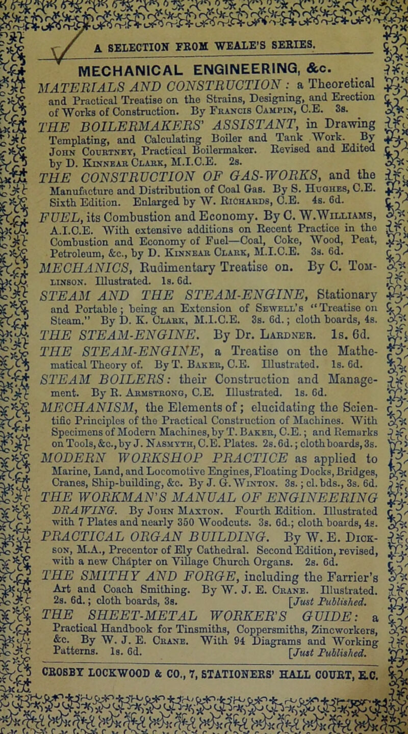 m SELECTION FROM WE ALE’S SERIES. MECHANICAL ENGINEERING, &c. MATERIALS AND CONSTRUCTION : a Theoretical and Practical Treatise on the Strains, Designing, and Erection _ „ of Works of Construction. By Francis Cahpin, C.E. 3s. THE BOILERMAKERS' ASSISTANT, in Drawing e Tcmplating, and Calculating Boiler and Tank Work. By John Courtney, Practical Boilermaker. Revised and Edited V xu by D. Kinnear Clark, M.I.C.E. 2s. r THE CONSTRUCTION OF GAS-WORKS, and the T ft Manufacture and Distribution of Coal Gas. By^. Hughes, C.E. Sixth Edition. Enlarged by W. Richards, C.E. 4s. 6d. C'-^ ,tcl FUEL, its Combustion and Economy. By C. W.Williams, 5,tf; vxTm A.I.C.E. With extensive additions on Recent Practice in tho XjL Combustion and Economy of Fuel—Coal, Coke, Wood, Peat, jjJhu Petroleum, &c., by D. Kinnear Clark, M.I.C.E. 3s. 6d. GW MECHANICS, Rudimentary Treatise on. By C. Ton- linsox. Illustrated. Is. 6d. lure STEAM AND THE STEAM-ENGINE, Stationary and Portable; being an Extension of Sewell’s “Treatise on Steam.” By D. K. Clark, M.I.C.E. 3s. Gd.; cloth boards, 4s. THE STEAM-ENGINE. By Dr. Lardner. Is. 6d. &£$ THE STEAM-ENGINE, a Treatise on the Mathe- matical Theory of. By T. Baker, C.E. Illustrated. Is. 6d. STEAM BOILERS: their Construction and Manage- ment. By R. Armstrong, C.E. Illustrated. Is. 6d. jpc* MECHANISM, the Elements of; elucidating the Scien- title Principles of tho Practical Construction of Machines. With 5$< Specimens of Modern Machines, by T. Baker, C.E.; and Remarks on Tools, &c., by J. Nasmyth, C.E. Plates. 2s.6d.;clothboards,3s. MODERN WORKSHOP PRACTICE as applied to JW Marine, Land, and Locomotive Engines, Floating Docks, Bridges, tvv Cranes, Ship-building, &c. By J. G. Winton. 3s. ; cl.bds., 3s. 6d. Oaf THE WORKMAN'S MANUAL OF ENGINEERING tij: DRAWING. By John Maxton. Fourth Edition. Illustrated cf with 7 Plates and nearly 350 Woodcuts. 3s. 6d.; cloth boards, 4s. Wi; PRACTICAL ORGAN BUILDING. By W. E. Dick- If ’ft sox, M.A., Precentor of Ely Cathedral. Second Edition, revised, HI? SyS with a new Chdpter on Village Church Organs. 2s. 6d. r '?, 'A THE SMITHY AND FORGE, including the Farrier’s 54c fjjS Art and Coach Smithing. By W. J. E. Crane. Illustrated, if, J*C 2s. 6d.; cloth boards, 3s. [/wsi Published. ‘WP THE SHEET-METAL WORKER'S GUIDE: a Practical Handbook for Tinsmiths, Coppersmiths, Zincworkers, elf &c. By W. J. E. Crane. With 94 Diagrams and Working Is. Gd. [Just Published. WG Patterns.