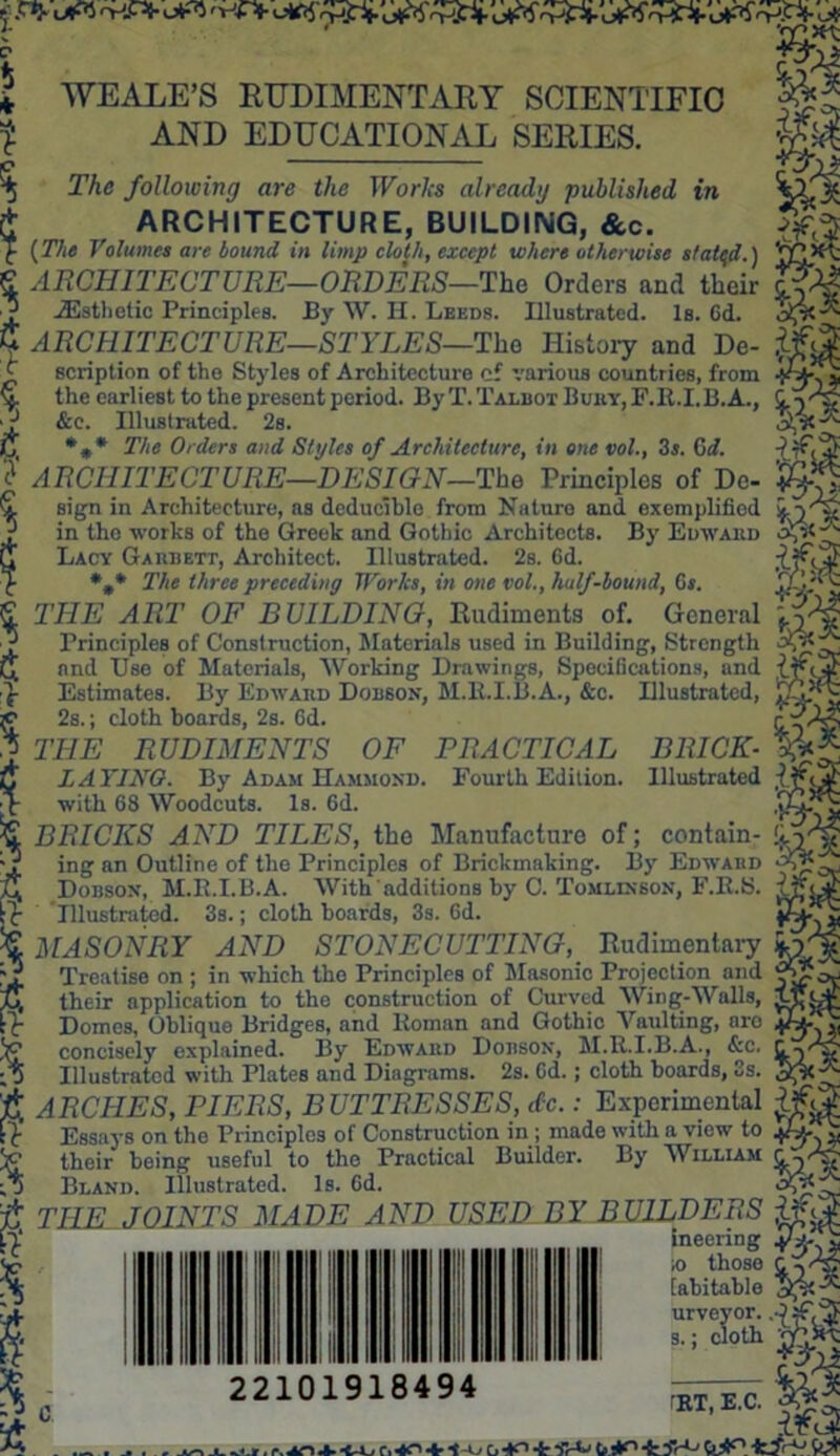 J ' WEALE’S RUDIMENTARY SCIENTIFIC AND EDUCATIONAL SERIES. s 5 d 27m following are the Works already published in ARCHITECTURE, BUILDING, &c. [The Volumes are bound in limp cloth, except where otherwise staled.) ARCHITECTURE—ORDERS—The Orders and their ^Esthetic Principles. By W. H. Leeds. Illustrated. Is. Cd. ARCHITECTURE—STYLES—The History and De- scription of the Styles of Architecture cf various countries, from the earliest to the present period. By T. Talbot Bury, F.R.I.B.A., &c. Illustrated. 2s. The Orders and Styles of Architecture, in one vol., 3s. 6d. ? ARCHITECTURE—DESIGN—The Principles of Do- sign in Architecture, as deducible from Nature and. exemplified if.- in tho works of the Greek and Gothic Architects. By Edward v Lacy Garrett, Architect. Illustrated. 2s. 6d. The three preceding Works, in one vol., half-bound, Cs. THE ART OF BUILDING, Rudiments of. General Principles of Construction, Materials used in Building, Strength and Use of Materials, Working Drawings, Specifications, and Estimates. By Edwaiid Dobson, M.R.I.B.A., &c. Illustrated, 2s.; cloth boards, 2s. fid. THE RUDIMENTS OF PRACTICAL BRICK- LATINO. By Adam Hammond. Fourth Edition. Illustrated with 68 Woodcuts. Is. 6d. u BRICKS AND TILES, tho Manufacture of; contain- ■ ? ing an Outline of the Principles of Brickmaking. By Edward Dobson, M.B.I.B.A. With additions by C. Tomlinson, F.K.S. U Illustrated. 3s.; cloth boards, 3s. fid. MASONRY AND STONECUTTING, Rudimentary Treatise on ; in which the Principles of Masonic Projection and iff their application to the construction of Curved Wing-Walls, iJfDt Domes, Oblique Bridges, and Roman and Gothic Vaulting, aro concisely explained. By Edward Dobson, M.R.I.B.A., &c. Illustrated with Plates and Diagrams. 2s. Cd.; cloth boards, 3s. ARCHES, PIERS, BUTTRESSES, etc.: Experimental Essays on the Principles of Construction in ; made with a view to their being useful to the Practical Builder. By William Bland. Illustrated. Is. Gd. TILE JOINTS MADE AND USED BY BUILDERS ineering s si ,0 those [abitable UTLM 22101918494 TRT, E.C. AT) + a, Tf-Cj 0^° W*