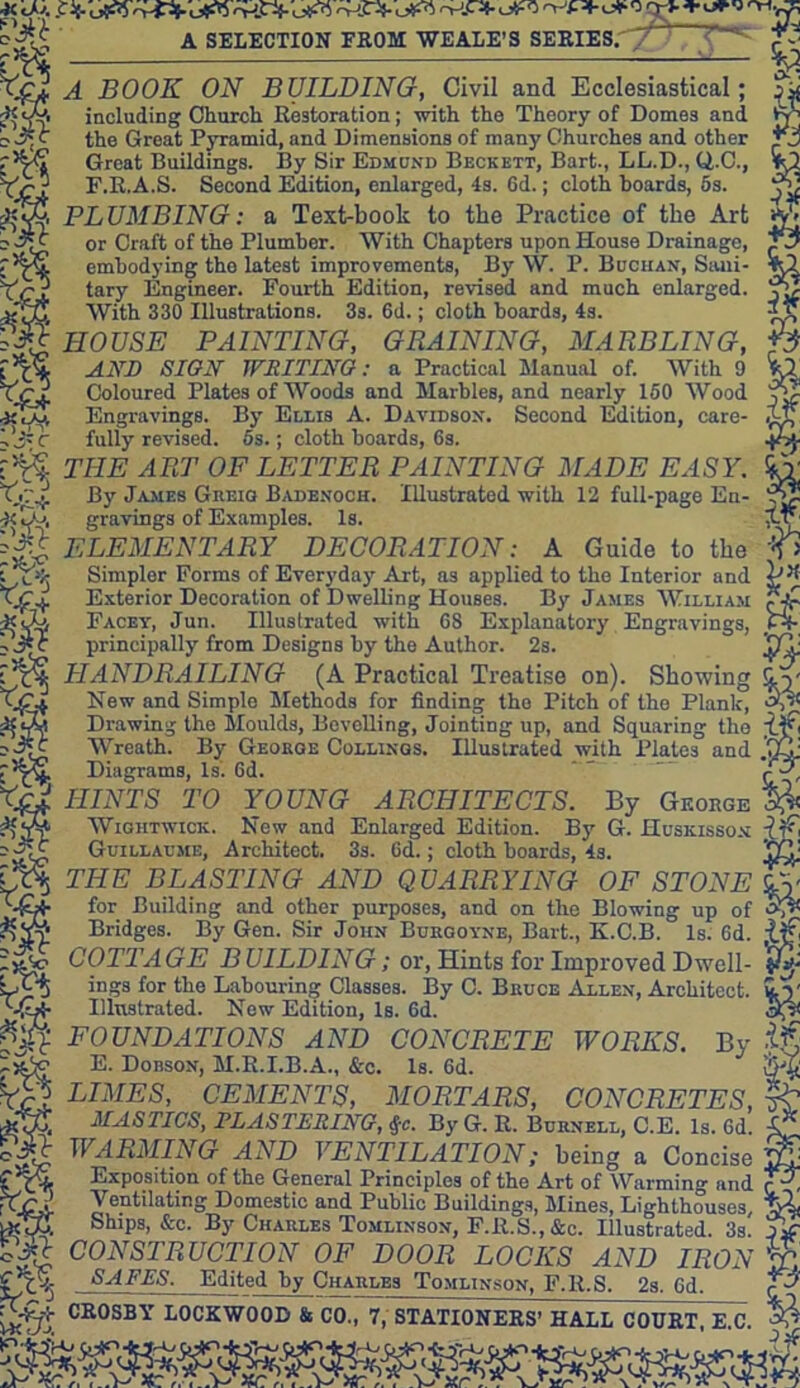 *<ju ; 'V«-o»-o o-j- o^J A SELECTION FROM WE ALE’S SERIES.'/^ H BOOK ON BUILDING, Civil and Ecclesiastical; including Church Restoration; with the Theory of Domes and the Groat Pyramid, and Dimensions of many Churches and other Great Buildings. By Sir Edmund Beckett, Bart., LL.D., Q.C., F.R.A.S. Second Edition, enlarged, 4s. 6d.; cloth boards, 5s. PLUMBING: a Text-book to the Practice of the Art *£ or Craft of the Plumber. With Chapters upon House Drainage, embodying tho latest improvements, By W. P. Buchan, Sani- tary Engineer. Fourth Edition, revised and much enlarged. jS With 330 Illustrations. 3s. 6d.; cloth boards, 4s. t? HOUSE PAINTING, GRAINING, MARBLING, AND SION WRITING: a Practical Manual of. With 9 Coloured Plates of Woods and Marbles, and nearly 150 Wood Engravings. By Ellis A. Davidson. Second Edition, care- fully revised. 5s.; cloth hoards, 6s. TIIE ART OF LETTER PAINTING MADE EASY. gravings of Examples. Is. By James Greig Badenoch. Illustrated with 12 full-page En- ELEMENTARY DECORATION: A Guide to the 1> Simpler Forms of Everyday Art, as applied to the Interior and pH Exterior Decoration of Dwelling Houses. By James William Facey, Jun. Illustrated with 68 Explanatory Engravings, principally from Designs by the Author. 2s. UY HANDRAILING (A Practical Treatise on). Showing Uy New and Simplo Methods for finding tho Pitch of the Plank, Sj* Drawing tho Moulds, Bevelling, Jointing up, and Squaring the Ujf< Wreath. By Georoe Codlings. Illustrated with Plates and YlY Diagrams, Is. 6d. * ' ' I, HINTS TO YOUNG ARCHITECTS. By George % Wiqhtwick. New and Enlarged Edition. By G. Huskisson Guillaume, Architect. 3s. 6d.; cloth boards, 4s. LQj THE BLASTING AND QUARRYING OF STONE £y for Building and other purposes, and on the Blowing up of &N Bridges. By Gen. Sir John Burgoyne, Bart., K.C.B. Is. 6d. COTTAGE BUILDING; or, Hints for Improved Dwell- ings for the Labouring Classes. By C. Bruce Allen, Architect. ILy Illustrated. New Edition, Is. 6d. FOUNDATIONS AND CONCRETE WORKS. E. Dobson, M.R.I.B.A., &c. Is. 6d. LIMES, CEMENTS, MORTARS, CONCRETES, ~y£ MASTICS, PLASTERING, #c. By G. R. Burnell, C.E. Is. 6d. X* WARMING AND VENTILATION; being a Concise Exposition of the General Principles of the Art of Warming and c’' Ventilating Domestic and Public Buildings, Mines, Lighthouses, Ships, &c. By Charles Tomlinson, F.R.S.,&c. Illustrated. 3s. CONSTRUCTION OF DOOR LOCKS AND IRON By SAFES. LOCKS AND Edited by Charles Tomlinson, F.R.S. 2s. 6d. CROSBY LOCKWOOD & CO., 7, STATIONERS’ HALL COURT, E.C. -fcjry -fcy*-.y,5 'JT-