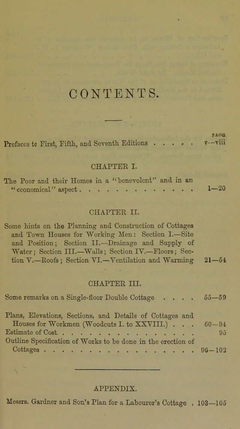 CONTENTS PAOU Prefaces to First, Fifth, and Seventh Editions . . . » . v—viii CHAPTER I. The Poor and their Homes in a “benevolent” and in an “economical” aspect 1—20 CHAPTER II. Some hints on the Planning and Construction of Cottages and Town Houses for Working Men: Section I.—Site and Position; Section II.—Drainage and Supply of Water; Section III.—Walls; Section IY.—Floors; Sec- tion Y.—Roofs ; Section YI.—Yentilation and Warming 21—5*1 CHAPTER III. Some remarks on a Single-floor Double Cottage .... 55—59 Plans, Elevations, Sections, and Details of Cottages and Houses for Workmen (Woodcuts I. to XXYIII.) . . . 60—91 Estimate of Cost 95 Outline Specification of Works to be done in the erection of Cottages 96—102 APPENDIX. Messrs. Gardner and Son’s Plan for a Labourer’s Cottage . 103—105