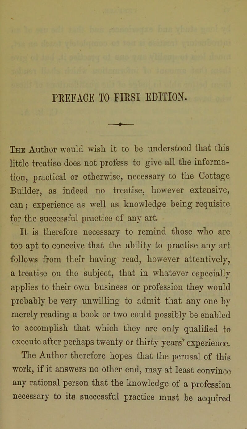 The Author would wish it to be understood that this little treatise does not profess to give all the informa- tion, practical or otherwise, necessary to the Cottage Builder, as indeed no treatise, however extensive, can; experience as well as knowledge being requisite for the successful practice of any art. It is therefore necessary to remind those who are too apt to conceive that the ability to practise any art follows from their having read, however attentively, a treatise on the subject, that in whatever especially applies to their own business or profession they would probably be very unwilling to admit that any one by merely reading a book or two could possibly be enabled to accomplish that which they are only qualified to execute after perhaps twenty or thirty years’ experience. The Author therefore hopes that the perusal of this work, if it answers no other end, may at least convince any rational person that the knowledge of a profession necessary to its successful practice must be acquired