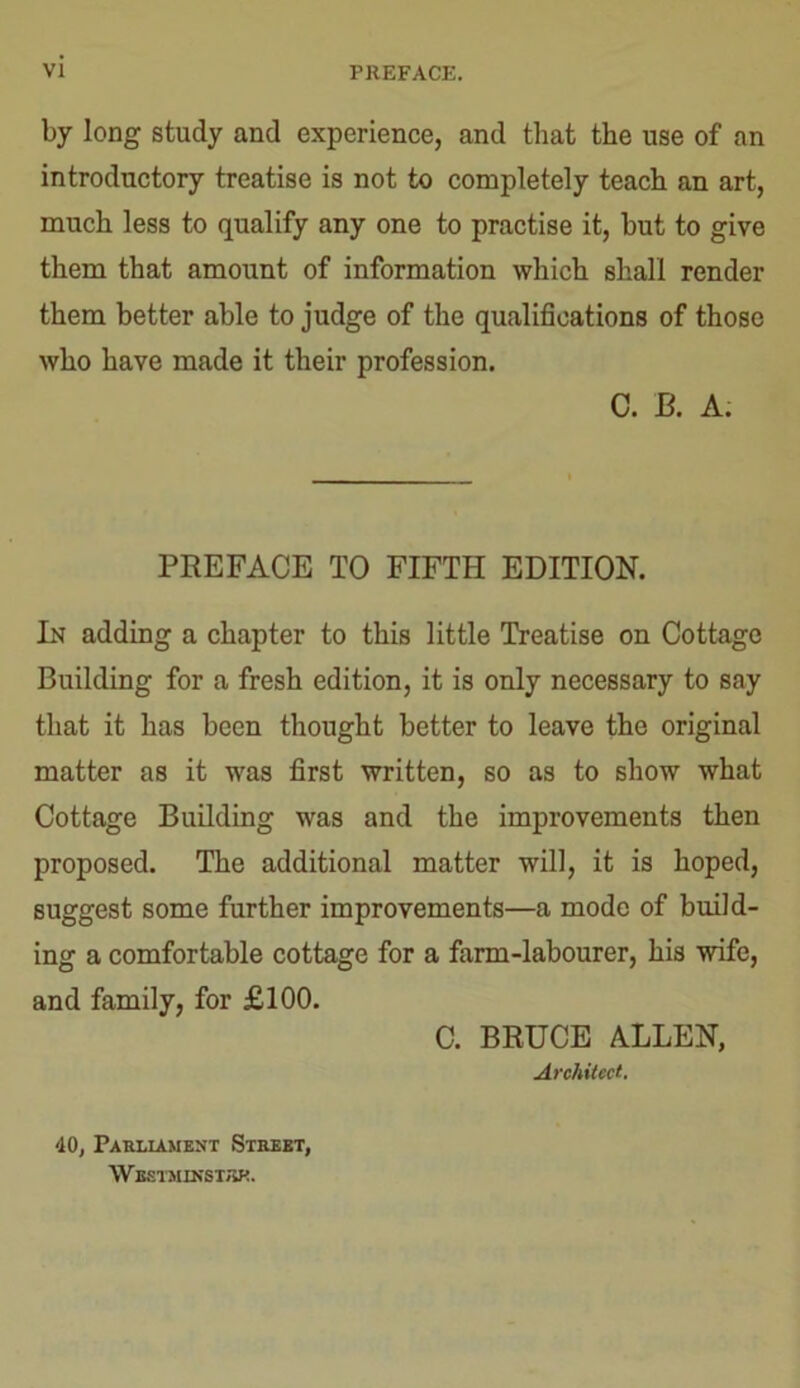by long study and experience, and that the use of an introductory treatise is not to completely teach an art, much less to qualify any one to practise it, but to give them that amount of information which shall render them better able to judge of the qualifications of those who have made it their profession. C. B. A. PREFACE TO FIFTH EDITION. In adding a chapter to this little Treatise on Cottage Building for a fresh edition, it is only necessary to say that it has been thought better to leave the original matter as it was first written, so as to show what Cottage Building was and the improvements then proposed. The additional matter will, it is hoped, suggest some further improvements—a mode of build- ing a comfortable cottage for a farm-labourer, his wife, and family, for £100. C. BRUCE ALLEN, Architect. 40, Parliament Street, Westminster.