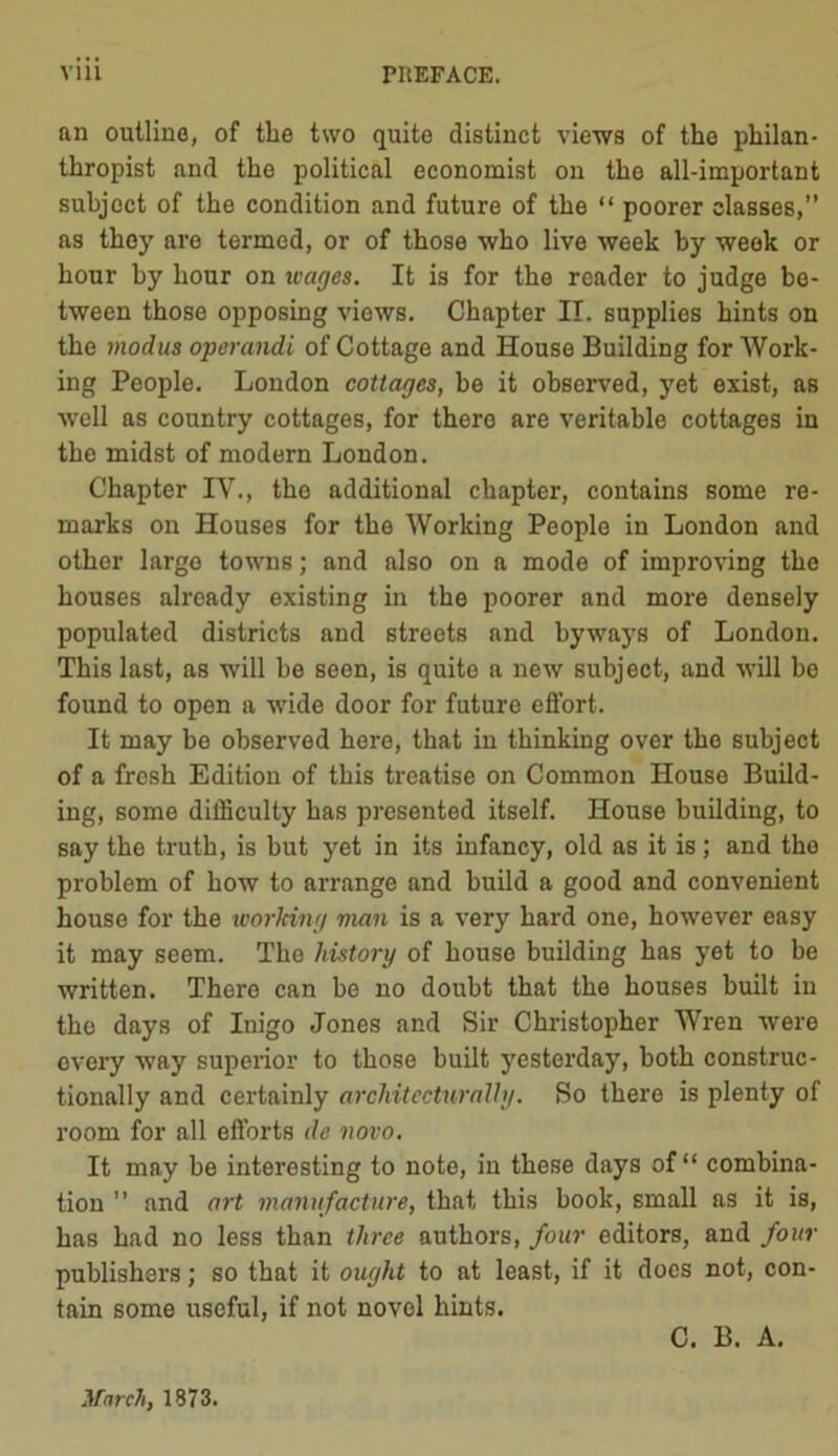 an outline, of the two quite distinct views of the philan- thropist and the political economist on the all-important subject of the condition and future of the “ poorer classes,” as they are termed, or of those who live week by week or hour by hour on wages. It is for the reader to judge be- tween those opposing views. Chapter II. supplies hints on the modus operandi of Cottage and House Building for Work- ing People. London cottages, be it observed, yet exist, as well as country cottages, for there are veritable cottages in the midst of modern London. Chapter IV., the additional chapter, contains some re- marks on Houses for the Working People in London and other large towns; and also on a mode of improving the houses already existing in the poorer and more densely populated districts and streets and byways of London. This last, as will be seen, is quite a new subject, and will be found to open a wide door for future effort. It may be observed here, that in thinking over the subject of a fresh Edition of this treatise on Common House Build- ing, some difficulty has presented itself. House building, to say the truth, is but yet in its infancy, old as it is; and the problem of how to arrange and build a good and convenient house for the working man is a very hard one, however easy it may seem. The history of house building has yet to be written. There can be no doubt that the houses built in the days of Inigo Jones and Sir Christopher Wren were every way superior to those built yesterday, both construc- tionally and certainly architecturally. So there is plenty of room for all efforts dc novo. It may be interesting to note, in these days of “ combina- tion ” and art manufacture, that this book, small as it is, has had no less than three authors, four editors, and four publishers; so that it ought to at least, if it docs not, con- tain some useful, if not novel hints. C. B. A. March, 1873.