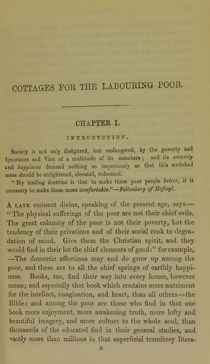 COTTAGES FOR THE LABOURING POOR. CHAPTER I. INTRODUCTION. Society is not only disfigured, but endangered, by tbe poverty and Ignorance and Vice of a multitude of its members ; aud its security and happiness demand nothing so imperiously as that this wretched mass should be enlightened, elevated, redeemed. “My leading doctrine is that to make these poor people belter, it is necessary to make them more comfortable.”—Yellenberg of Hof icy!. A late eminent divine, speaking of the present age, says — “The physical sufferings of the poor are not their chief evils. The great calamity of the poor is not their poverty, but the tendency of their privations and of their social rank to degra- dation of mind. Give them the Christian spirit, and they would find in their lot the chief elements of good:” for example, —The domestic affections may and do grow up among the poor, and these are to all the chief springs of earthly happi- ness. Books, too, find their way into every house, however mean; and especially that book which contains more nutriment for the intellect, imagination, and heart, than all others—the Bible: and among the poor are those who find in that one book more enjoyment, more awakening truth, more lofty and beautiful imagery, and more culture to the whole soul, than thousands of the educated find in their general studies, and vastly more than millions in that superficial transitory litera- B
