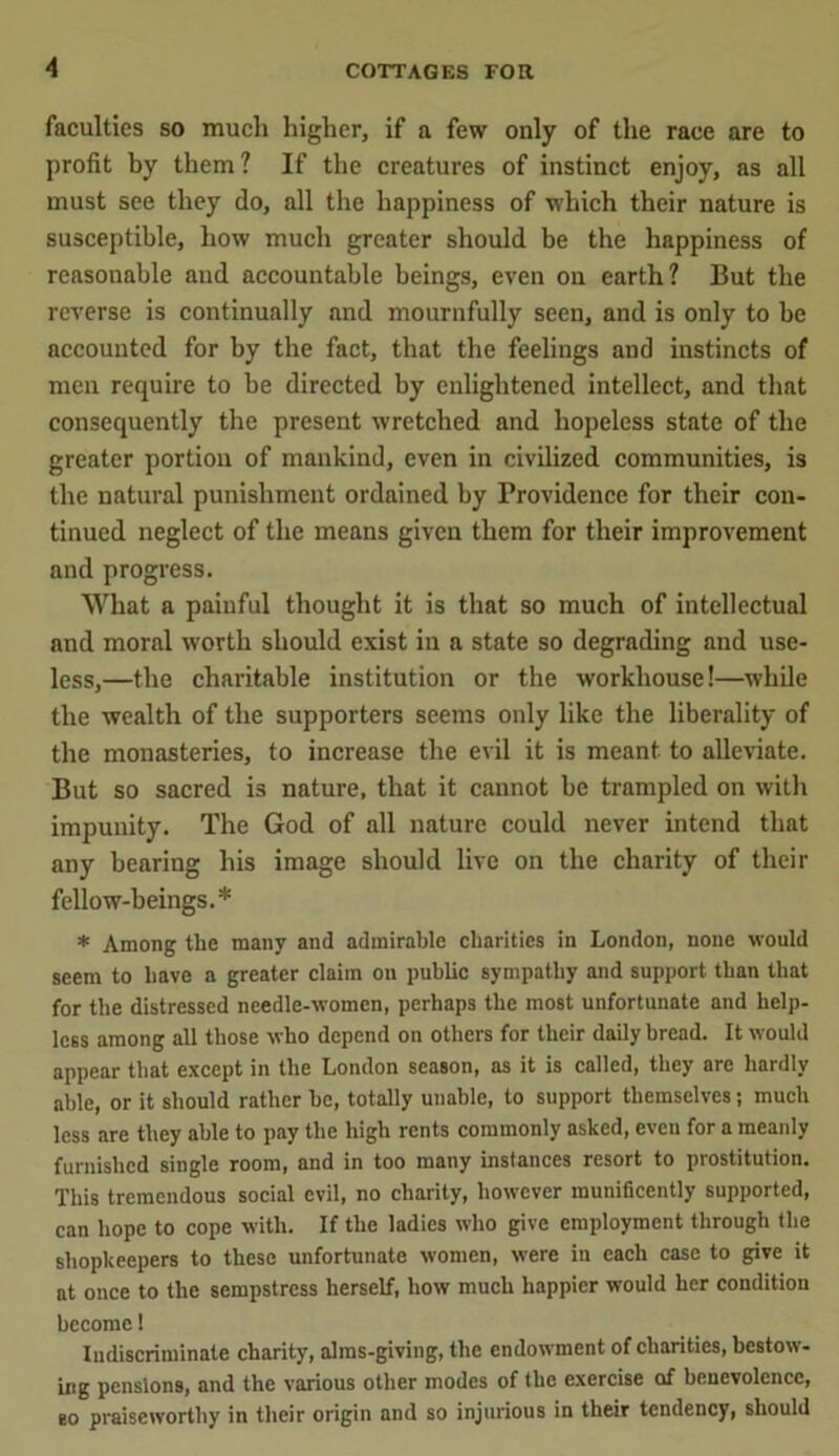faculties so much higher, if a few only of the race are to profit by them? If the creatures of instinct enjoy, as all must see they do, all the happiness of which their nature is susceptible, how much greater should be the happiness of reasonable and accountable beings, even on earth? But the reverse is continually and mournfully seen, and is only to be accounted for by the fact, that the feelings and instincts of men require to be directed by enlightened intellect, and that consequently the present wretched and hopeless state of the greater portion of mankind, even in civilized communities, is the natural punishment ordained by Providence for their con- tinued neglect of the means given them for their improvement and progress. What a painful thought it is that so much of intellectual and moral worth should exist in a state so degrading and use- less,—the charitable institution or the workhouse!—while the wealth of the supporters seems only like the liberality of the monasteries, to increase the evil it is meant- to alleviate. But so sacred i3 nature, that it cannot be trampled on with impunity. The God of all nature could never intend that any bearing his image should live on the charity of their fellow-beings.* * Among the many and admirable charities in London, none would seem to have a greater claim on public sympathy and support than that for the distressed needle-women, perhaps the most unfortunate and help- less among all those who depend on others for their daily bread. It would appear that except in the London season, as it is called, they are hardly able, or it should rather he, totally unable, to support themselves; much less are they able to pay the high rents commonly asked, even for a meanly furnished single room, and in too many instances resort to prostitution. This tremendous social evil, no charity, however munificently supported, can hope to cope with. If the ladies who give employment through the shopkeepers to these unfortunate women, were in each case to give it at once to the sempstress herself, how much happier would her condition become! Indiscriminate charity, alms-giving, the endowment of charities, bestow- ing pensions, and the various other modes of the exercise of benevolence, so praiseworthy in their origin and so injurious in their tendency, should