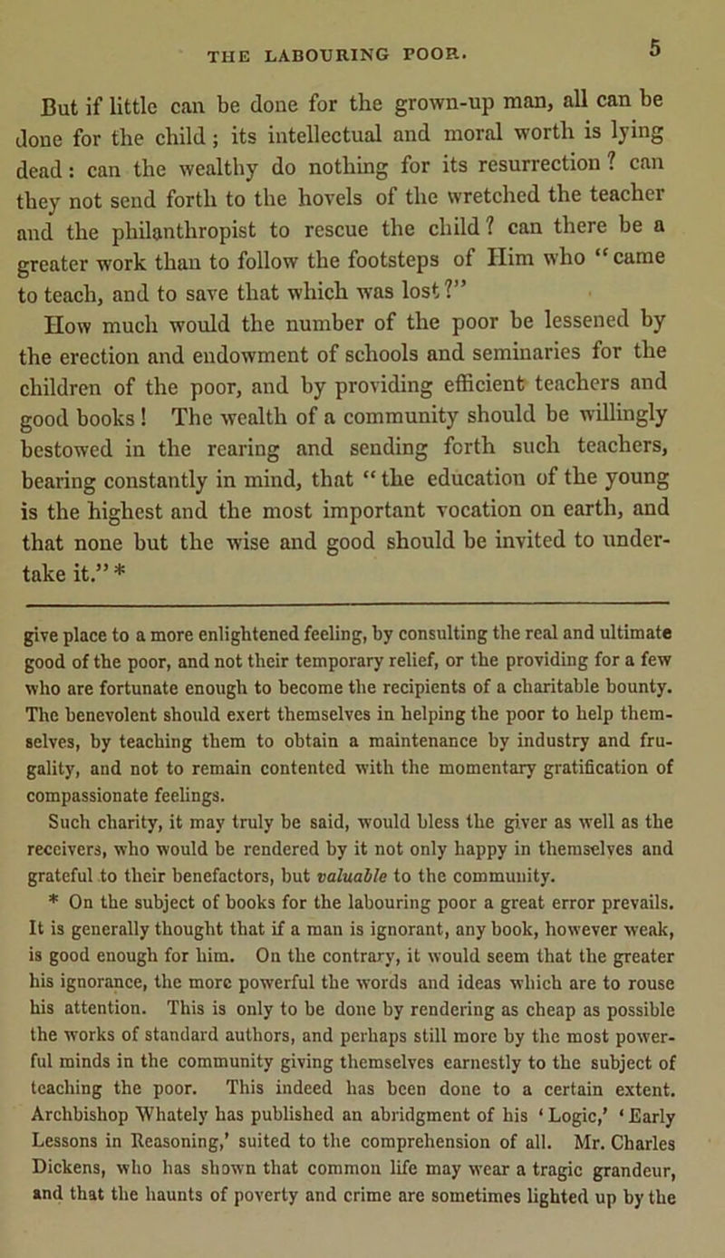 But if little can be done for the grown-up man, all can be done for the child; its intellectual and moral worth is lying dead: can the wealthy do nothing for its resurrection ? can they not send forth to the hovels of the wretched the teacher and the philanthropist to rescue the child? can there be a greater work than to follow the footsteps of Him who “came to teach, and to save that which was lost?” How much would the number of the poor be lessened by the erection and endowment of schools and seminaries for the children of the poor, and by providing efficient teachers and good books ! The wealth of a community should be willingly bestowed in the rearing and sending forth such teachers, bearing constantly in mind, that “ the education of the young is the highest and the most important vocation on earth, and that none but the wise and good should be invited to under- take it.” * * give place to a more enlightened feeling, by consulting the real and ultimate good of the poor, and not their temporary relief, or the providing for a few who are fortunate enough to become the recipients of a charitable bounty. The benevolent should exert themselves in helping the poor to help them- selves, by teaching them to obtain a maintenance by industry and fru- gality, and not to remain contented with the momentary gratification of compassionate feelings. Such charity, it may truly be said, would bless the giver as well as the receivers, who would be rendered by it not only happy in themselves and grateful to their benefactors, but valuable to the community. * On the subject of books for the labouring poor a great error prevails. It is generally thought that if a man is ignorant, any book, however weak, is good enough for him. On the contrary, it would seem that the greater his ignorance, the more powerful the words and ideas which are to rouse his attention. This is only to be done by rendering as cheap as possible the works of standard authors, and perhaps still more by the most power- ful minds in the community giving themselves earnestly to the subject of teaching the poor. This indeed has been done to a certain extent. Archbishop Whately has published an abridgment of his ‘Logic,’ ‘Early Lessons in Reasoning,’ suited to the comprehension of all. Mr. Charles Dickens, who has shown that common life may wear a tragic grandeur, and that the haunts of poverty and crime are sometimes lighted up by the