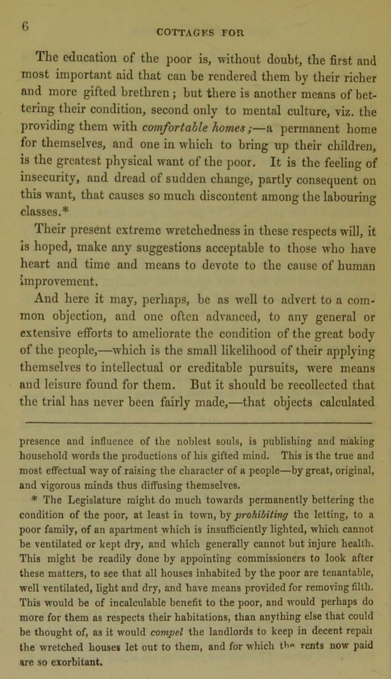 G COTTAGKS FOR The education of the poor is, without doubt, the first and most important aid that can be rendered them by their richer and more gifted brethren; but there is another means of bet- tering their condition, second only to mental culture, viz. the providing them with comfortable homes;—a permanent home for themselves, and one in which to bring up their children, is the greatest physical want of the poor. It is the feeling of insecurity, and dread of sudden change, partly consequent on this want, that causes so much discontent among the labouring classes.* * Their present extreme wretchedness in these respects will, it is hoped, make any suggestions acceptable to those who have heart and time and means to devote to the cause of human improvement. And here it may, perhaps, be as well to advert to a com- mon objection, and one often advanced, to any general or extensive efforts to ameliorate the condition of the great body of the people,—which is the small likelihood of their applying themselves to intellectual or creditable pursuits, were means and leisure found for them. But it should be recollected that the trial has never been fairly made,—that objects calculated presence and influence of the noblest souls, is publishing and making household words the productions of his gifted mind. This is the true and most effectual way of raising the character of a people—by great, original, and vigorous minds thus diffusing themselves. * The Legislature might do much towards permanently bettering the condition of the poor, at least in town, by prohibiting the letting, to a poor family, of an apartment which is insufficiently lighted, which cannot he ventilated or kept dry, and which generally cannot but injure health. This might be readily done by appointing commissioners to look after these matters, to see that all houses inhabited by the poor are tenantable, well ventilated, light and dry, and have means provided for removing filth. This would be of incalculable benefit to the poor, and would perhaps do more for them as respects their habitations, than anything else that could be thought of, as it would compel the landlords to keep in decent repaii the wretched houses let out to them, and for which th® rents now paid are so exorbitant.