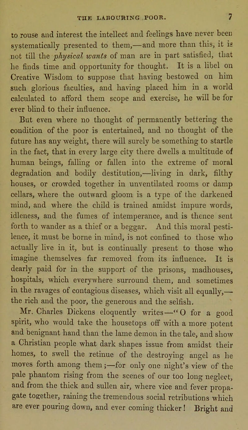 to rouse and interest the intellect and feelings have never been systematically presented to them,—and more than this, it is not till the physical, wants of man are in part satisfied, that he finds time and opportunity for thought. It is a libel ou Creative Wisdom to suppose that having bestowed on him such glorious faculties, and having placed him in a world calculated to afford them scope and exercise, he will be for ever blind to their influence. But even where no thought of permanently bettering the condition of the poor is entertained, and no thought of the future has any weight, there will surely be something to startle in the fact, that in every large city there dwells a multitude of human beings, falling or fallen into the extreme of moral degradation and bodily destitution,—living in dark, filthy houses, or crowded together in unventilated rooms or damp cellars, where the outward gloom is a type of the darkened mind, and where the child is trained amidst impure words, idleness, and the fumes of intemperance, and is thence sent forth to wander as a thief or a beggar. And this moral pesti- lence, it must be borne in mind, is not confined to those who actually live in it, but is continually present to those who imagine themselves far removed from its influence. It is dearly paid for in the support of the prisons, madhouses, hospitals, which everywhere surround them, and sometimes in the ravages of contagious diseases, which visit all equally,— the rich and the poor, the generous and the selfish. Mr. Charles Dickens eloquently writes—“0 for a good spirit, who would take the housetops off with a more potent and benignant hand than the lame demon in the tale, and show a Christian people what dark shapes issue from amidst their homes, to swell the retinue of the destroying angel as he moves forth among them;—for only one night’s view of the pale phantom rising from the scenes of our too long neglect, and from the thick and sullen air, where vice and fever propa- gate together, raining the tremendous social retributions which are ever pouring down, and ever coming thicker! Bright and