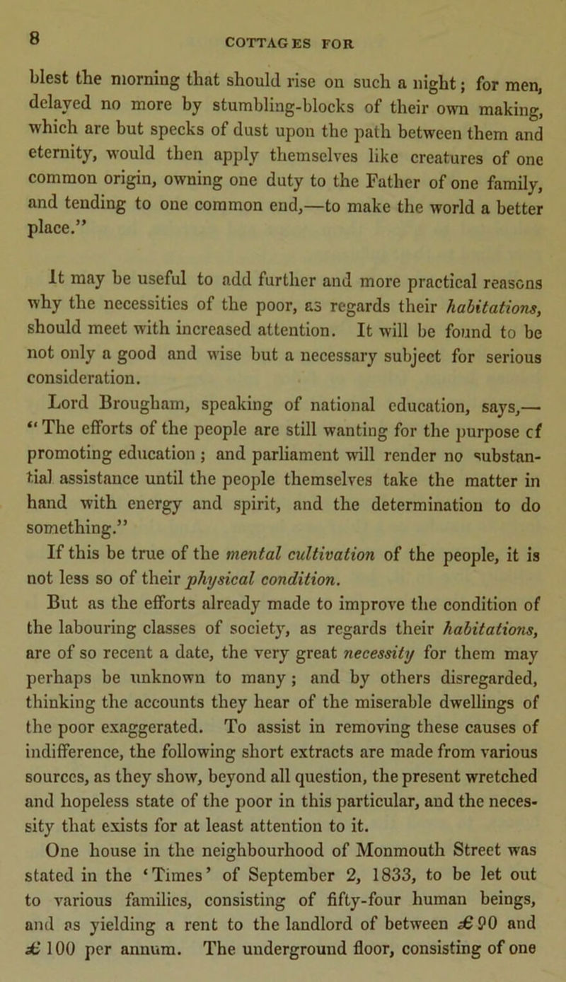 blest the morning that should rise on such a night; for men, delayed no more by stumbling-blocks of their own making, which are but specks of dust upon the path between them and eternity, would then apply themselves like creatures of one common origin, owning one duty to the Father of one family, and tending to one common end,—to make the world a better place.” It may be useful to add further and more practical reasons why the necessities of the poor, £3 regards their habitations, should meet with increased attention. It will be found to be not only a good and wise but a necessary subject for serious consideration. Lord Brougham, speaking of national education, says,— “ The efforts of the people are still wanting for the purpose cf promoting education ; and parliament will render no substan- tial assistance until the people themselves take the matter in hand with energy and spirit, and the determination to do something.” If this be true of the mental cultivation of the people, it is not less so of their physical condition. But as the efforts already made to improve the condition of the labouring classes of society, as regards their habitations, are of so recent a date, the very great necessity for them may perhaps be unknown to many; and by others disregarded, thinking the accounts they hear of the miserable dwellings of the poor exaggerated. To assist in removing these causes of indifference, the following short extracts are made from various sources, as they show, beyond all question, the present wretched and hopeless state of the poor in this particular, and the neces- sity that exists for at least attention to it. One house in the neighbourhood of Monmouth Street was stated in the ‘Times’ of September 2, 1833, to be let out to various families, consisting of fifty-four human beings, and as yielding a rent to the landlord of between £ 90 and £ 100 per annum. The underground floor, consisting of one