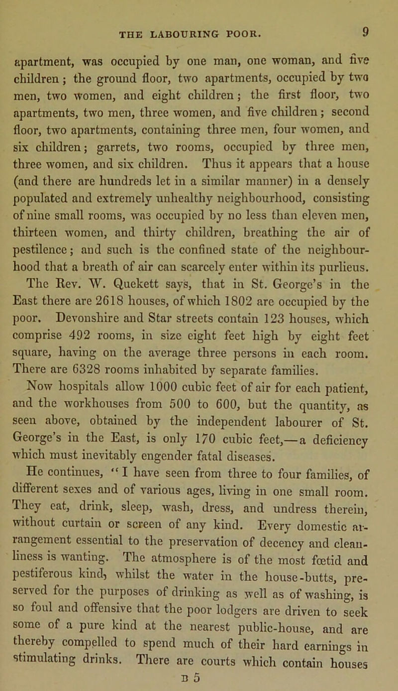 apartment, was occupied by one man, one woman, and five children ; the ground floor, two apartments, occupied by two men, two women, and eight children; the first floor, two apartments, two men, three women, and five children; second floor, two apartments, containing three men, four women, and six children; garrets, two rooms, occupied by three men, three women, and six children. Thus it appears that a house (and there are hundreds let in a similar manner) in a densely populated and extremely unhealthy neighbourhood, consisting of nine small rooms, was occupied hy no less than eleven men, thirteen women, and thirty children, breathing the air of pestilence; and such is the confined state of the neighbour- hood that a breath of air can scarcely enter within its purlieus. The Rev. W. Quekett says, that in St. George’s in the East there are 2618 houses, of which 1802 are occupied by the poor. Devonshire and Star streets contain 123 houses, which comprise 492 rooms, in size eight feet high by eight feet square, having on the average three persons in each room. There are 6328 rooms inhabited by separate families. Now hospitals allow 1000 cubic feet of air for each patient, and the workhouses from 500 to 600, but the quantity, as seen above, obtained by the independent labourer of St. George’s in the East, is only 1/0 cubic feet,—a deficiency which must inevitably engender fatal diseases. He continues, “I have seen from three to four families, of different sexes and of various ages, living in one small room. They eat, drink, sleep, wash, dress, and undress therein, without curtain or screen of any kind. Every domestic ar- rangement essential to the preservation of decency and clean- liness is wanting. The atmosphere is of the most foetid and pestiferous kind) whilst the water in the house-butts, pre- served for the purposes of drinking as well as of washing, is so foul and offensive that the poor lodgers are driven to seek some of a pure kind at the nearest public-house, and are thereby compelled to spend much of their hard earnings in stimulating drinks. There are courts which contain houses B 5