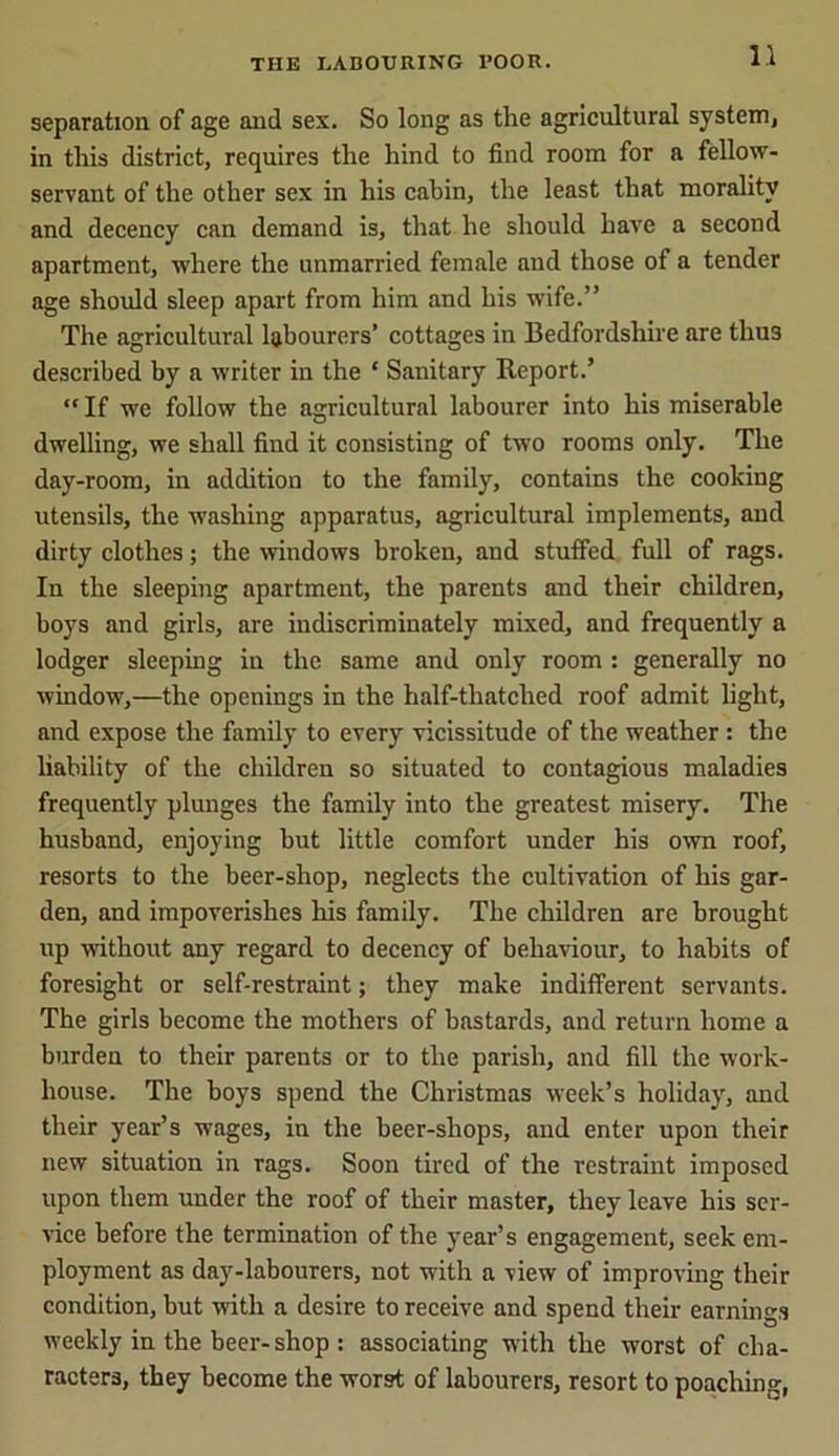 separation of age and sex. So long as the agricultural system, in this district, requires the hind to find room for a fellow- servant of the other sex in his cabin, the least that morality and decency can demand is, that he should have a second apartment, where the unmarried female and those of a tender age should sleep apart from him and his wife.” The agricultural labourers’ cottages in Bedfordshire are thu3 described by a writer in the * Sanitary Report.’ “ If we follow the agricultural labourer into his miserable dwelling, we shall find it consisting of two rooms only. The day-room, in addition to the family, contains the cooking utensils, the washing apparatus, agricultural implements, and dirty clothes; the windows broken, and stuffed full of rags. In the sleeping apartment, the parents and their children, boys and girls, are indiscriminately mixed, and frequently a lodger sleeping in the same and only room : generally no window,—the openings in the half-thatched roof admit light, and expose the family to every vicissitude of the weather : the liability of the children so situated to contagious maladies frequently plunges the family into the greatest misery. The husband, enjoying hut little comfort under his own roof, resorts to the beer-shop, neglects the cultivation of his gar- den, and impoverishes his family. The children are brought up without any regard to decency of behaviour, to habits of foresight or self-restraint; they make indifferent servants. The girls become the mothers of bastards, and return home a burden to their parents or to the parish, and fill the work- house. The boys spend the Christmas week’s holiday, and their year’s wages, in the beer-shops, and enter upon their new situation in rags. Soon tired of the restraint imposed upon them under the roof of their master, they leave his ser- vice before the termination of the year’s engagement, seek em- ployment as day-labourers, not with a view of improving their condition, but with a desire to receive and spend their earnings weekly in the beer-shop : associating with the worst of cha- racters, they become the worst of labourers, resort to poaching,