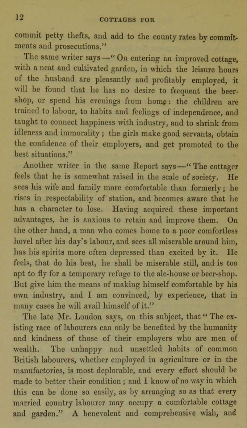 COTTAGES FOR commit petty thefts, and add to the county rates by commit- ments and prosecutions.” The same writer says—“ On entering an improved cottage, with a neat and cultivated garden, in which the leisure hours of the husband are pleasantly and profitably employed, it will be found that he has no desire to frequent the beer- shop, or spend his evenings from home: the children are trained to labour, to habits and feelings of independence, and taught to connect happiness with industry, and to shrink from idleness and immorality; the girls make good servants, obtain the confidence of their employers, and get promoted to the best situations.” Another writer in the same Report says—“ The cottager feels that he is somewhat raised in the scale of society. He sees his wife and family more comfortable than formerly; he rises in respectability of station, and becomes aware that he has a character to lose. Having acquired these important advantages, he is anxious to retain and improve them. On the other hand, a man who comes home to a poor comfortless hovel after his day’s labour, and sees all miserable around him, has his spirits more often depressed than excited by it. He feels, that do his best, he shall be miserable still, and is too apt to fly for a temporary refuge to the ale-house or beer-shop. But give him the means of making himself comfortable by his own industry, and I am convinced, by experience, that in many cases he will avail himself of it.” The late Mr. Loudon says, on this subject, that “ The ex- isting race of labourers can only be benefited by the humanity and kindness of those of their employers who are men of wealth. The unhappy and unsettled habits of common British labourers, whether employed in agriculture or in the manufactories, is most deplorable, and every effort should be made to better their condition ; and I know of no way in which this can be done so easily, as by arranging so as that every married country labourer may occupy a comfortable cottage and garden.” A benevolent and comprehensive wish, and
