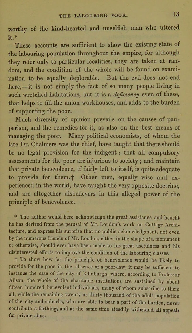 worthy of the kind-hearted and unselfish man who uttered it.* These accounts are sufficient to show the existing state of the labouring population throughout the empire, for although they refer only to particular localities, they are taken at ran- dom, and the condition of the whole will be found on exami- nation to be equally deplorable. But the evil does not end here,—it is not simply the fact of so many people living in such wretched habitations, but it is a deficiency even of these, that helps to fill the union workhouses, and adds to the burden of supporting the poor. Much diversity of opinion prevails on the causes of pau- perism, and the remedies for it, as also on the best means of managing the poor. Many political economists, of whom the late Dr. Chalmers was the chief, have taught that there should be no legal provision for the indigent; that all compulsory assessments for the poor are injurious to society; and maintain that private benevolence, if fairly left to itself, is quite adequate to provide for them.j- Other men, equally wise and ex- perienced in the world, have taught the very opposite doctrine, and are altogether disbelievers in this alleged power of the principle of benevolence. * The author would here acknowledge the great assistance and benefit he has derived from the perusal of Mr. Loudon’s work on Cottage Archi- tecture, and express his surprise that no public acknowledgment, not even by the numerous friends of Mr. Loudon, either in the shape of a monument or otherwise, should ever have been made to his great usefulness and his disinterested efforts to improve the condition of the labouring classes. t To shovv how far the principle of benevolence would be likely to provide for the poor in the absence of a poor-law, it may be sufficient to instance the case of the city of Edinburgh, where, according to Professor Alison, the whole of the charitable institutions are sustained by about fifteen hundred benevolent individuals, many of whom subscribe to them all, while the remaining twenty or thirty thousand of the adult population of the city and suburbs, who are able to bear a part of the burden, never contribute a farthing, and at the same time steadily withstand all appeals for private aims.