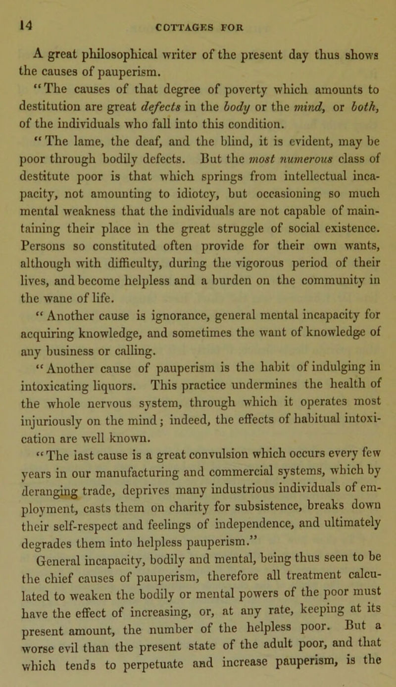 A great philosophical writer of the present day thus shows the causes of pauperism. “The causes of that degree of poverty which amounts to destitution are great defects in the body or the mind, or both, of the individuals who fall into this condition. “ The lame, the deaf, and the blind, it is evident, may be poor through bodily defects. But the most numerous class of destitute poor is that which springs from intellectual inca- pacity, not amounting to idiotcy, but occasioning so much mental weakness that the individuals are not capable of main- taining their place in the great struggle of social existence. Persons so constituted often provide for their own wants, although with difficulty, during the vigorous period of their lives, and become helpless and a burden on the community in the wane of life. “ Another cause is ignorance, general mental incapacity for acquiring knowledge, and sometimes the want of knowledge of any business or calling. “ Another cause of pauperism is the habit of indulging in intoxicating liquors. This practice undermines the health of the whole nervous system, through which it operates most injuriously on the mind; indeed, the effects of habitual intoxi- cation are well known. “ The iast cause is a great convulsion which occurs every few years in our manufacturing and commercial systems, which by deranging trade, deprives many industrious individuals of em- ployment, casts them on charity for subsistence, breaks down their self-respect and feelings of independence, and ultimately degrades them into helpless pauperism.” General incapacity, bodily and mental, being thus seen to be the chief causes of pauperism, therefore all treatment calcu- lated to weaken the bodily or mental powers of the poor must have the effect of increasing, or, at any rate, keeping at its present amount, the number of the helpless poor. But a worse evil than the present state of the adult poor, and that which tends to perpetuate and increase pauperism, is the