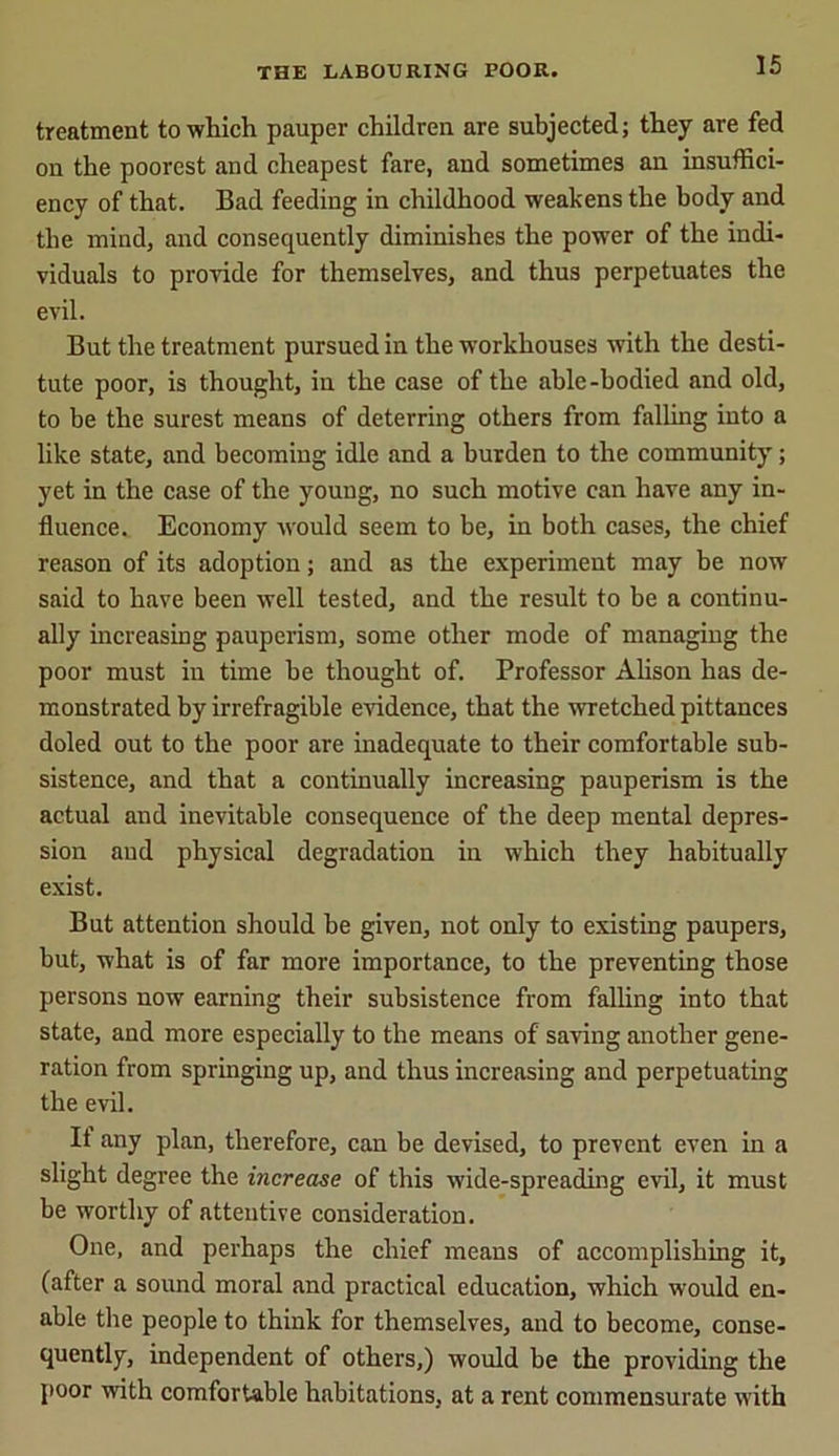treatment to which pauper children are subjected; they are fed on the poorest and cheapest fare, and sometimes an insuffici- ency of that. Bad feeding in childhood weakens the body and the mind, and consequently diminishes the power of the indi- viduals to provide for themselves, and thus perpetuates the evil. But the treatment pursued in the workhouses with the desti- tute poor, is thought, in the case of the able-bodied and old, to be the surest means of deterring others from falling into a like state, and becoming idle and a burden to the community; yet in the case of the young, no such motive can have any in- fluence. Economy would seem to be, in both cases, the chief reason of its adoption; and as the experiment may be now said to have been well tested, and the result to be a continu- ally increasing pauperism, some other mode of managing the poor must in time be thought of. Professor Alison has de- monstrated by irrefragible evidence, that the wretched pittances doled out to the poor are inadequate to their comfortable sub- sistence, and that a continually increasing pauperism is the actual and inevitable consequence of the deep mental depres- sion and physical degradation in which they habitually exist. But attention should be given, not only to existing paupers, but, what is of far more importance, to the preventing those persons now earning their subsistence from falling into that state, and more especially to the means of saving another gene- ration from springing up, and thus increasing and perpetuating the evil. It any plan, therefore, can be devised, to prevent even in a slight degree the increase of this wide-spreading evil, it must be worthy of attentive consideration. One, and perhaps the chief means of accomplishing it, (after a sound moral and practical education, which would en- able the people to think for themselves, and to become, conse- quently, independent of others,) would be the providing the poor with comfortable habitations, at a rent commensurate with