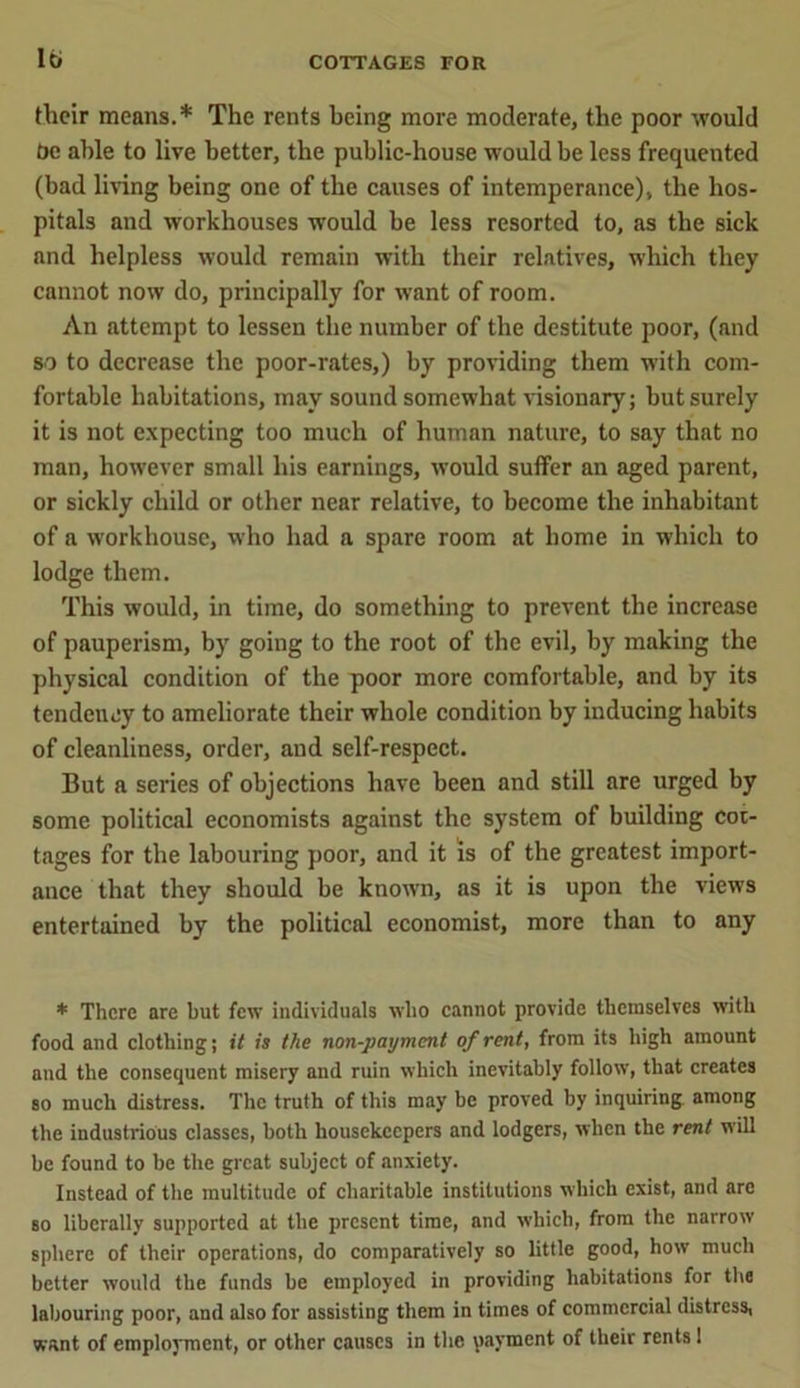 their means.* The rents being more moderate, the poor would be able to live better, the public-house would be less frequented (bad living being one of the causes of intemperance), the hos- pitals and workhouses would be less resorted to, as the sick and helpless would remain with their relatives, which they cannot now do, principally for want of room. An attempt to lessen the number of the destitute poor, (and so to decrease the poor-rates,) by providing them with com- fortable habitations, may sound somewhat visionary; but surely it is not expecting too much of human nature, to say that no man, however small his earnings, would suffer an aged parent, or sickly child or other near relative, to become the inhabitant of a workhouse, who had a spare room at home in which to lodge them. This would, in time, do something to prevent the increase of pauperism, by going to the root of the evil, by making the physical condition of the poor more comfortable, and by its tendency to ameliorate their whole condition by inducing habits of cleanliness, order, and self-respect. But a series of objections have been and still are urged by some political economists against the system of building cot- tages for the labouring poor, and it is of the greatest import- ance that they should be known, as it is upon the views entertained by the political economist, more than to any * There are but few individuals who cannot provide themselves with food and clothing; it is the non-payment of rent, from its high amount and the consequent misery and ruin which inevitably follow, that creates so much distress. The truth of this may be proved by inquiring among the industrious classes, both housekeepers and lodgers, when the rent will be found to be the great subject of anxiety. Instead of the multitude of charitable institutions which exist, and are so liberally supported at the present time, and which, from the narrow sphere of their operations, do comparatively so little good, how much better would the funds be employed in providing habitations for the labouring poor, and also for assisting them in times of commercial distress, want of employment, or other causes in the payment of their rents 1