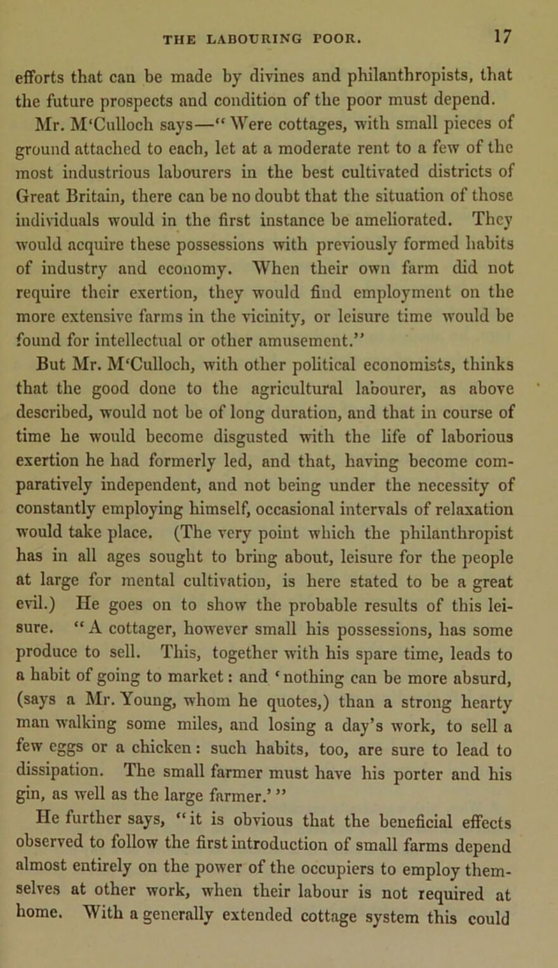 efforts that can be made by divines and philanthropists, that the future prospects and condition of the poor must depend. Mr. M'Culloch says—“ Were cottages, with small pieces of ground attached to each, let at a moderate rent to a few of the most industrious labourers in the best cultivated districts of Great Britain, there can be no doubt that the situation of those individuals would in the first instance be ameliorated. They would acquire these possessions with previously formed habits of industry and economy. When their own farm did not require their exertion, they would find employment on the more extensive farms in the vicinity, or leisure time would be found for intellectual or other amusement.” But Mr. M'Culloch, with other political economists, thinks that the good done to the agricultural labourer, as above described, would not be of long duration, and that in course of time he would become disgusted with the life of laborious exertion he had formerly led, and that, having become com- paratively independent, and not being under the necessity of constantly employing himself, occasional intervals of relaxation would take place. (The very point which the philanthropist has in all ages sought to bring about, leisure for the people at large for mental cultivation, is here stated to be a great evil.) He goes on to show the probable results of this lei- sure. “ A cottager, however small his possessions, has some produce to sell. This, together with his spare time, leads to a habit of going to market: and ‘nothing can be more absurd, (says a Mr. Young, whom he quotes,) than a strong hearty man walking some miles, and losing a day’s work, to sell a few eggs or a chicken: such habits, too, are sure to lead to dissipation. The small farmer must have his porter and his gin, as well as the large farmer.’ ” He further says, “ it is obvious that the beneficial effects observed to follow the first introduction of small farms depend almost entirely on the power of the occupiers to employ them- selves at other work, when their labour is not required at home. With a generally extended cottage system this could