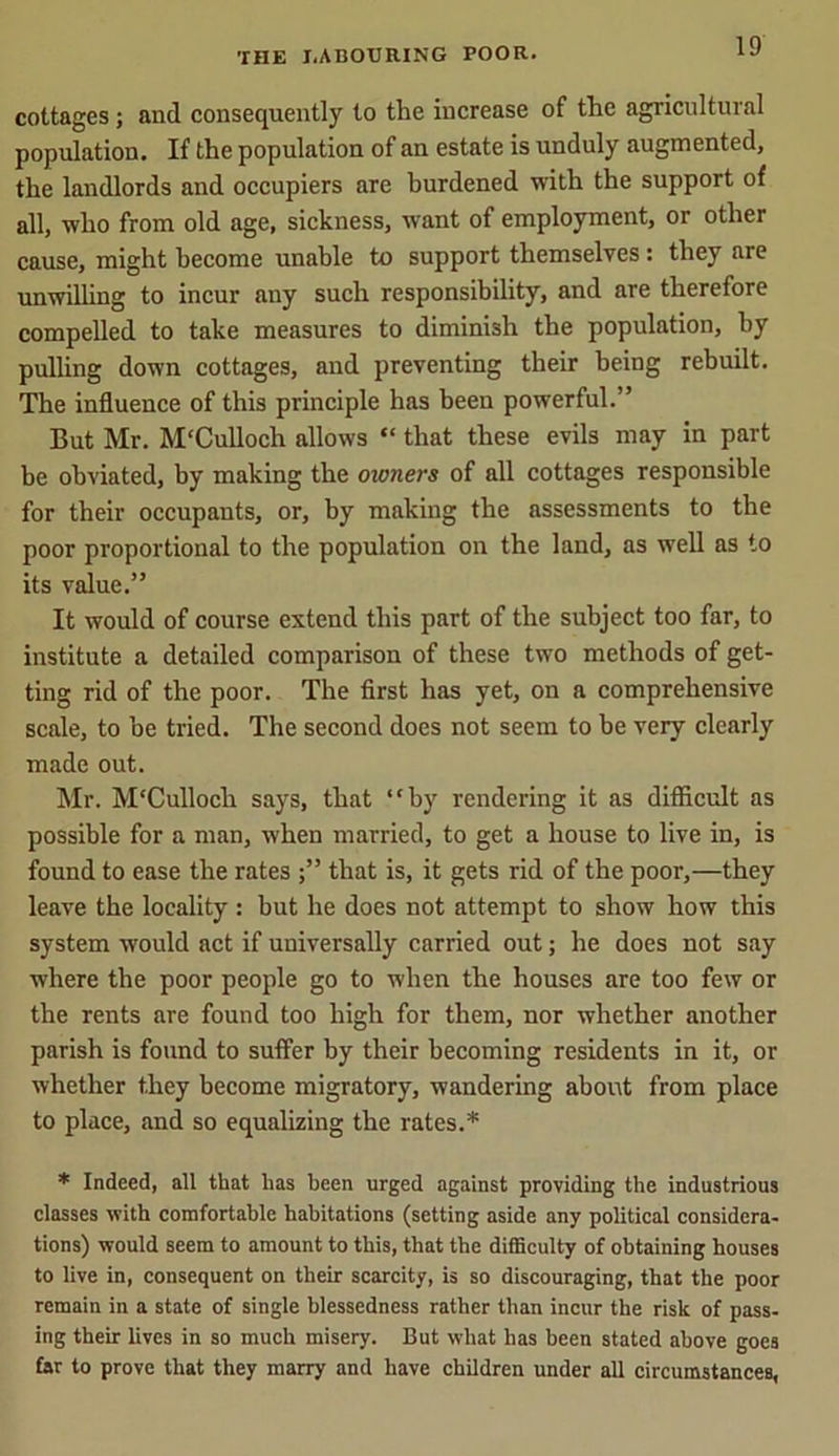 cottages ; and consequently to the increase of the agricultural population. If the population of an estate is unduly augmented, the landlords and occupiers are burdened with the support of all, who from old age, sickness, want of employment, or other cause, might become unable to support themselves : they are unwilling to incur any such responsibility, and are therefore compelled to take measures to diminish the population, by pulling down cottages, and preventing their being rebuilt. The influence of this principle has been powerful.” But Mr. M'Culloch allows “ that these evils may in part be obviated, by making the owners of all cottages responsible for their occupants, or, by making the assessments to the poor proportional to the population on the land, as well as to its value.” It would of course extend this part of the subject too far, to institute a detailed comparison of these two methods of get- ting rid of the poor. The first has yet, on a comprehensive scale, to he tried. The second does not seem to he very clearly made out. Mr. M'Culloch says, that “by rendering it as difficult as possible for a man, when married, to get a house to live in, is found to ease the rates that is, it gets rid of the poor,—they leave the locality : but he does not attempt to show how this system would act if universally carried out; he does not say where the poor people go to when the houses are too few or the rents are found too high for them, nor whether another parish is found to suffer by their becoming residents in it, or whether they become migratory, wandering about from place to place, and so equalizing the rates.* * Indeed, all that has been urged against providing the industrious classes with comfortable habitations (setting aside any political considera- tions) would seem to amount to this, that the difficulty of obtaining houses to live in, consequent on their scarcity, is so discouraging, that the poor remain in a state of single blessedness rather than incur the risk of pass- ing their lives in so much misery. But what has been stated above goes far to prove that they marry and have children under all circumstances,