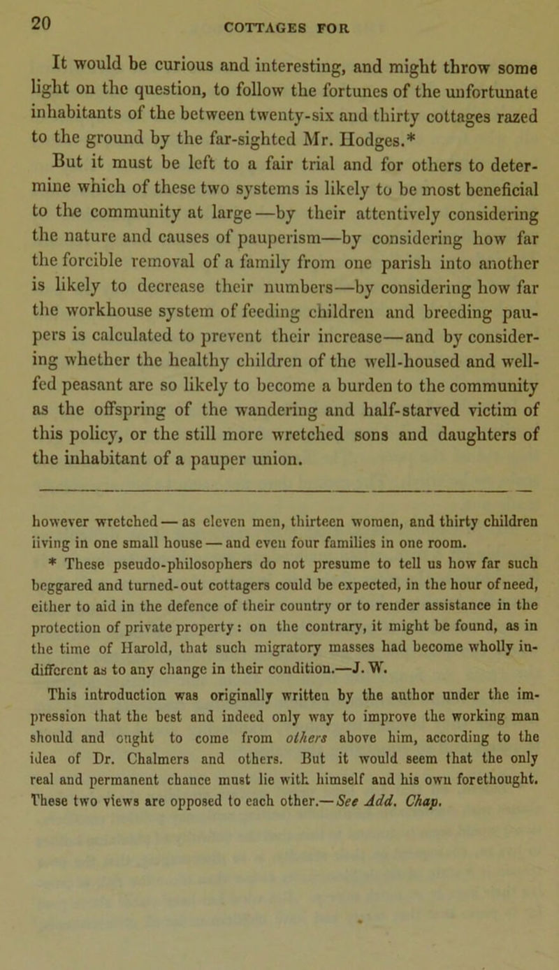 It would be curious and interesting, and might throw some light on the question, to follow the fortunes of the unfortunate inhabitants of the between twenty-six and thirty cottages razed to the ground by the far-sighted Mr. Hodges.* * But it must be left to a fair trial and for others to deter- mine wnich of these two systems is likely to be most beneficial to the community at large—by their attentively considering the nature and causes of pauperism—by considering how far the forcible removal of a family from one parish into another is likely to decrease their numbers—by considering how far the workhouse system of feeding children and breeding pau- pers is calculated to prevent their increase—and by consider- ing whether the healthy children of the well-housed and well- fed peasant are so likely to become a burden to the community as the offspring of the wandering and half-starved victim of this policy, or the still more wretched sons and daughters of the inhabitant of a pauper union. however wretched — as eleven men, thirteen women, and thirty children living in one small house — and even four families in one room. * These pseudo-philosophers do not presume to tell us how far such beggared and turned-out cottagers could be expected, in the hour of need, either to aid in the defence of their country or to render assistance in the protection of private property: on the contrary, it might be found, as in the time of Harold, that such migratory masses had become wholly in- different as to any change in their condition.—J. W. This introduction was originally written by the author under the im- pression that the best and indeed only way to improve the working man should and ought to come from others above him, according to the idea of Dr. Chalmers and others. But it would seem that the only real and permanent chance must lie with himself and his own forethought. These two views are opposed to each other.— See Add. Chap.