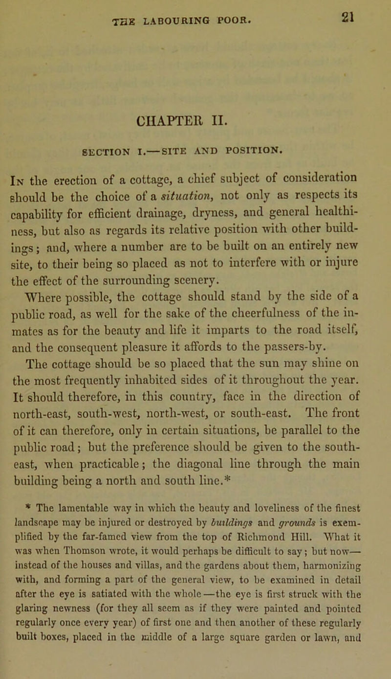CHAPTER II. SECTION I. SITE AND POSITION. In tlie erection of a cottage, a chief subject of consideration should be the choice of a situation, not only as respects its capability for efficient drainage, dryness, and general healthi- ness, hut also as regards its relative position with other build- ings ; and, where a number are to be built on an entirely new site, to their being so placed as not to interfere with or injure the effect of the surrounding scenery. Where possible, the cottage should stand by the side of a public road, as well for the sake of the cheerfulness of the in- mates as for the beauty and life it imparts to the road itself, and the consequent pleasure it affords to the passers-by. The cottage should be so placed that the sun may shine on the most frequently inhabited sides of it throughout the year. It should therefore, in this country, face in the direction of north-east, south-west, north-west, or south-east. The front of it can therefore, only in certain situations, be parallel to the public road; but the preference should be given to the south- east, when practicable; the diagonal line through the main building being a north and south line.* * The lamentable way in which the beauty and loveliness of the finest landscape may be injured or destroyed by buildings and grounds is exem- plified by the far-famed view from the top of Richmond Hill. What it was when Thomson wrote, it would perhaps he difficult to say; hut now— instead of the houses and villas, and the gardens about them, harmonizing with, and forming a part of the general view, to he examined in detail after the eye is satiated with the whole —the eye is first struck with the glaring newness (for they all seem as if they were painted and pointed regularly once every year) of first one and then another of these regularly built boxes, placed in the middle of a large square garden or lawn, and