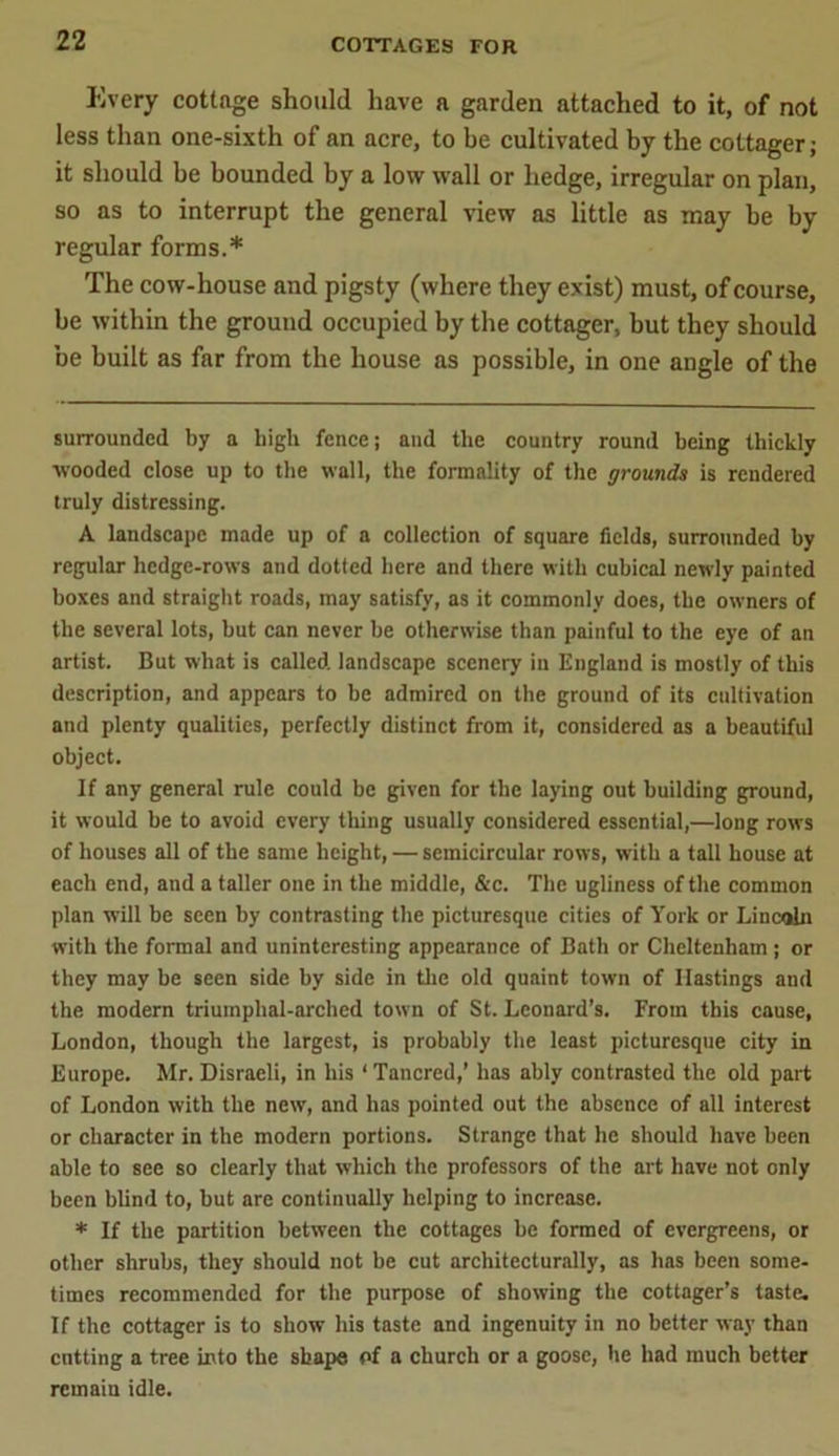 Every cottage should have a garden attached to it, of not less than one-sixth of an acre, to be cultivated by the cottager; it should be bounded by a low wall or hedge, irregular on plan, so as to interrupt the general view as little as may be by regular forms.* The cow-house and pigsty (where they exist) must, of course, be within the ground occupied by the cottager, but they should be built as far from the house as possible, in one angle of the surrounded by a high fence; and the country round being thickly wooded close up to the wall, the formality of the grounds is rendered truly distressing. A landscape made up of a collection of square fields, surrounded by regular hedge-rows and dotted here and there with cubical newly painted boxes and straight roads, may satisfy, as it commonly does, the owners of the several lots, but can never be otherwise than painful to the eye of an artist. But what is called, landscape scenery in England is mostly of this description, and appears to be admired on the ground of its cultivation and plenty qualities, perfectly distinct from it, considered as a beautiful object. If any general rule could be given for the laying out building ground, it would be to avoid every thing usually considered essential,—long rows of houses all of the same height, — semicircular rows, with a tall house at each end, and a taller one in the middle, &c. The ugliness of the common plan will be seen by contrasting the picturesque cities of York or Lincoln with the formal and uninteresting appearance of Bath or Cheltenham; or they may be seen side by side in the old quaint town of Hastings and the modern triumphal-arched town of St. Leonard’s. From this cause, London, though the largest, is probably the least picturesque city in Europe. Mr. Disraeli, in his ‘ Tattered,’ has ably contrasted the old part of London with the new, and has pointed out the absence of all interest or character in the modern portions. Strange that he should have been able to see so clearly that which the professors of the art have not only been blind to, but are continually helping to increase. * If the partition between the cottages be formed of evergreens, or other shrubs, they should not be cut architecturally, as has been some- times recommended for the purpose of showing the cottager’s taste. If the cottager is to show his taste and ingenuity in no better way than cutting a tree into the shape of a church or a goose, he had much better remain idle.