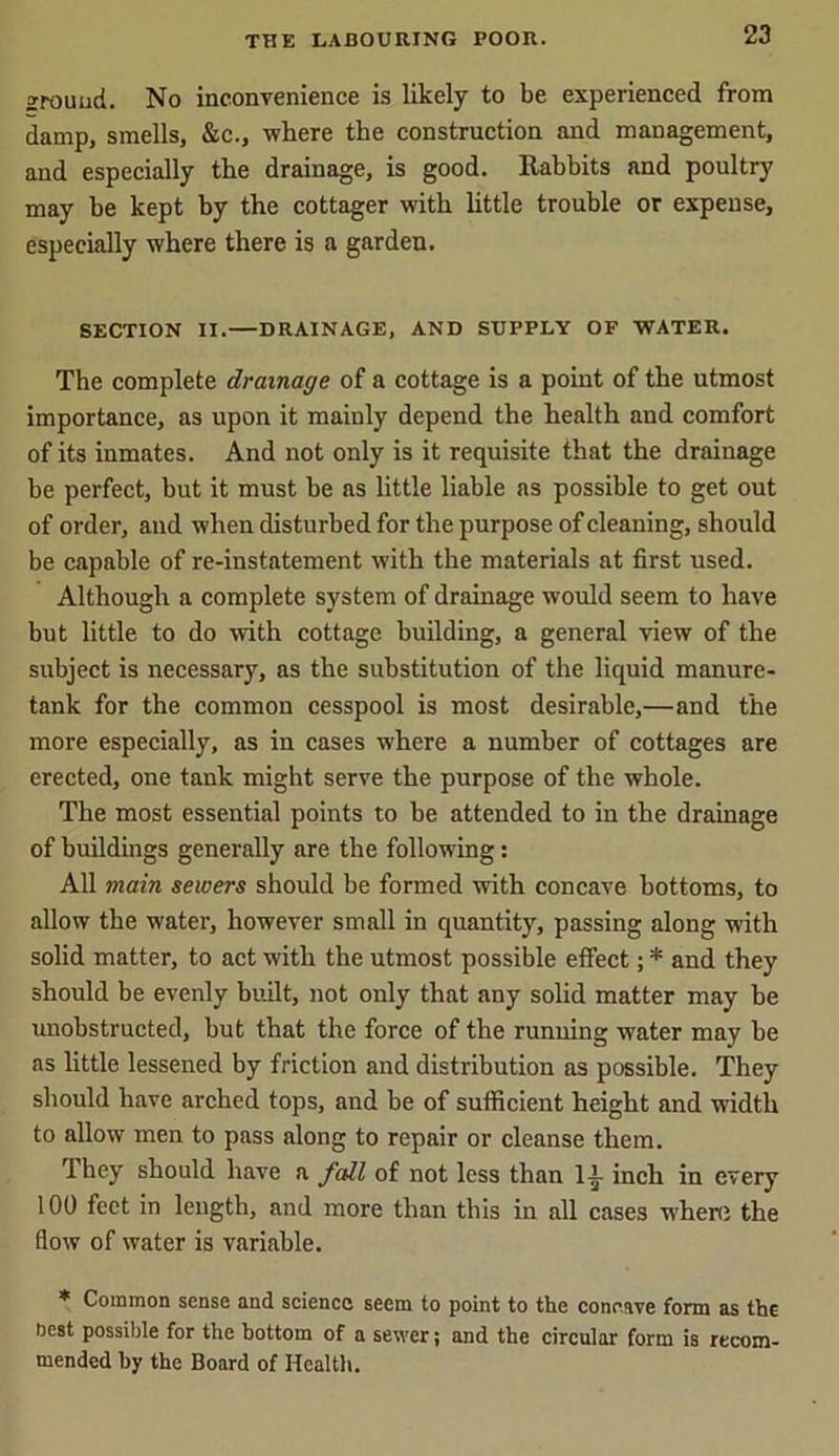 zrouud. No inconvenience is likely to be experienced from damp, smells, &c., where the construction and management, and especially the drainage, is good. Rabbits and poultry may be kept by the cottager with little trouble or expense, especially where there is a garden. SECTION II. DRAINAGE, AND SUPPLY OF WATER. The complete drainage of a cottage is a point of the utmost importance, as upon it mainly depend the health and comfort of its inmates. And not only is it requisite that the drainage be perfect, but it must be as little liable as possible to get out of order, and when disturbed for the purpose of cleaning, should be capable of re-instatement with the materials at first used. Although a complete system of drainage would seem to have but little to do with cottage building, a general view of the subject is necessary, as the substitution of the liquid manure- tank for the common cesspool is most desirable,—and the more especially, as in cases w'here a number of cottages are erected, one tank might serve the purpose of the whole. The most essential points to be attended to in the drainage of buildings generally are the following: All main sewers should be formed with concave bottoms, to allow the water, however small in quantity, passing along with solid matter, to act with the utmost possible effect; * and they should be evenly built, not only that any solid matter may be unobstructed, but that the force of the running water may be as little lessened by friction and distribution as possible. They should have arched tops, and be of sufficient height and width to allow men to pass along to repair or cleanse them. They should have a fall of not less than li inch in every 100 feet in length, and more than this in all cases where the flow of water is variable. * Common sense and science seem to point to the concave form as the nest possible for the bottom of a sewer; and the circular form is recom- mended by the Board of Health.