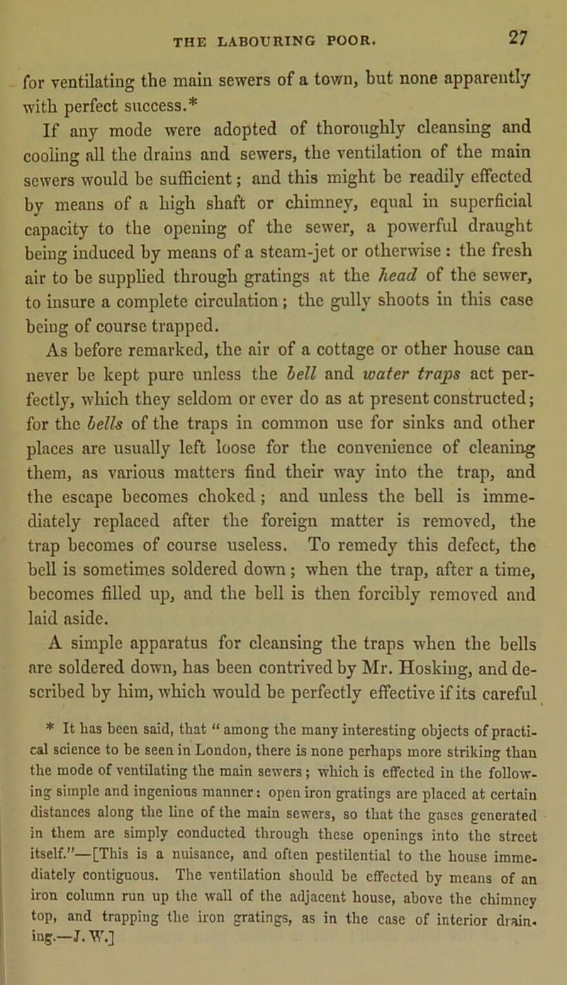 for ventilating the main sewers of a town, but none apparently with perfect success.* If any mode were adopted of thoroughly cleansing and cooling all the drains and sewers, the ventilation of the main sewers would be sufficient; and this might be readily effected by means of a high shaft or chimney, equal in superficial capacity to the opening of the sewer, a powerful draught being induced by means of a steam-jet or otherwise : the fresh air to be supplied through gratings at the head of the sewer, to insure a complete circulation; the gully shoots in this case being of course trapped. As before remarked, the air of a cottage or other house can never he kept pure unless the hell and water traps act per- fectly, which they seldom or ever do as at present constructed; for the bells of the traps in common use for sinks and other places are usually left loose for the convenience of cleaning them, as various matters find their way into the trap, and the escape becomes choked; and unless the bell is imme- diately replaced after the foreign matter is removed, the trap becomes of course useless. To remedy this defect, the bell is sometimes soldered down; when the trap, after a time, becomes filled up, and the bell is then forcibly removed and laid aside. A simple apparatus for cleansing the traps when the bells are soldered down, has been contrived by Mr. Hoskiug, and de- scribed by him, which would he perfectly effective if its careful * It lias been said, that “ among the many interesting objects of practi- cal science to he seen in London, there is none perhaps more striking than the mode of ventilating the main sewers; which is effected in the follow- ing simple and ingenious manner: open iron gratings are placed at certain distances along the line of the main sewers, so that the gases generated in them are simply conducted through these openings into the street itself.”—[This is a nuisance, and often pestilential to the house imme- diately contiguous. The ventilation should he effected by means of an iron column run up the wall of the adjacent house, above the chimney top, and trapping the iron gratings, as in the case of interior drain, ing.—J. W.]