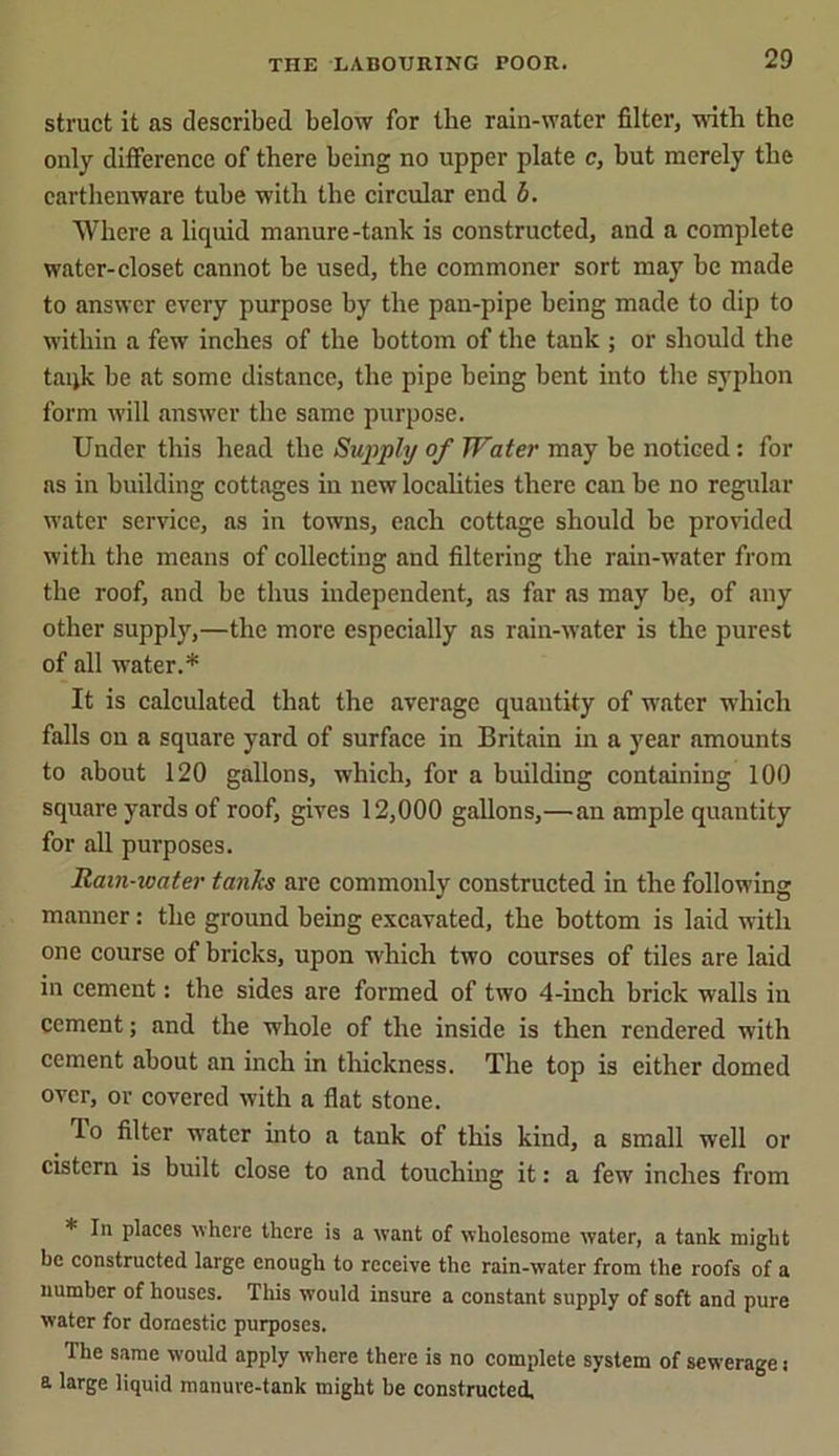 struct it as described below for tlie rain-water filter, with the only difference of there being no upper plate e, but merely the earthenware tube with the circular end b. Where a liquid manure-tank is constructed, and a complete water-closet cannot be used, the commoner sort may be made to answer every purpose by the pan-pipe being made to dip to within a few inches of the bottom of the tank ; or should the taqk be at some distance, the pipe being bent into the syphon form will answer the same purpose. Under this head the Supply of Water may he noticed: for ns in building cottages in new localities there can be no regular water service, as in towns, each cottage should be provided with the means of collecting and filtering the rain-water from the roof, and be thus independent, as far as may be, of any other supply,—the more especially as rain-water is the purest of all water.* It is calculated that the average quantity of water which falls on a square yard of surface in Britain hi a year amounts to about 120 gallons, which, for a building containing 100 square yards of roof, gives 12,000 gallons,— an ample quantity for all purposes. Ham-water tanks are commonly constructed in the following manner: the ground being excavated, the bottom is laid with one course of bricks, upon which two courses of tiles are laid in cement: the sides are formed of two 4-inch brick walls in cement; and the whole of the inside is then rendered with cement about an inch in thickness. The top is cither domed over, or covered with a flat stone. ffo filter water into a tank of this kind, a small well or cistern is built close to and touching it: a few inches from * In places where there is a want of wholesome water, a tank might be constructed large enough to receive the rain-water from the roofs of a number of houses. This would insure a constant supply of soft and pure water for domestic purposes. The same would apply where there is no complete system of sewerage: a large liquid manure-tank might be constructed.