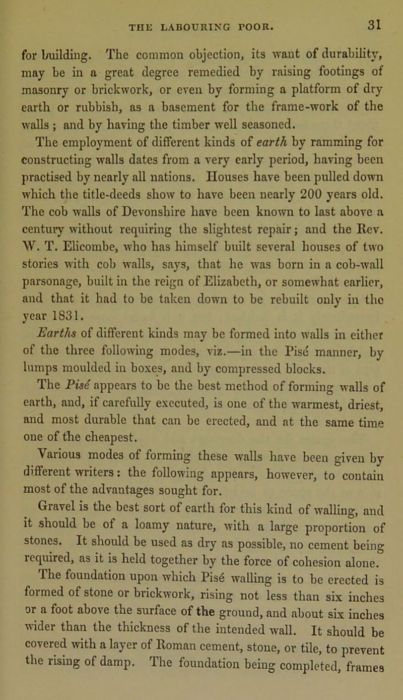 for building. The common objection, its want of durability, may be in a great degree remedied by raising footings of masonry or brickwork, or even by forming a platform of dry earth or rubbish, as a basement for the frame-work of the walls ; and by having the timber well seasoned. The employment of different kinds of earth by ramming for constructing walls dates from a very early period, having been practised by nearly all nations. Houses have been pulled down which the title-deeds show to have been nearly 200 years old. The cob walls of Devonshire have been known to last above a century without requiring the slightest repair; and the Rev. W. T. Elicombe, who has himself built several houses of two stories with cob walls, says, that he was born in a cob-wall parsonage, built in the reign of Elizabeth, or somewhat earlier, and that it had to be taken down to be rebuilt only in the year 1831. Earths of different kinds may be formed into walls in either of the three following modes, viz.—in the Pise manner, by lumps moulded in boxes, and by compressed blocks. The Pist appears to be the best method of forming walls of earth, and, if carefully executed, is one of the warmest, driest, and most durable that can be erected, and at the same time one of the cheapest. Various modes of forming these walls have been given by different writers: the following appears, however, to contain most of the advantages sought for. Gravel is the best sort of earth for this kind of walling, and it should be of a loamy nature, with a large proportion of stones. It should be used as dry as possible, no cement being required, as it is held together by the force of cohesion alone. The foundation upon which Pise walling is to be erected is formed of stone or brickwork, rising not less than six inches or a foot above the surface of the ground, and about six inches wider than the thickness of the intended wall. It should be covered with a layer of Roman cement, stone, or tile, to prevent the rising of damp. The foundation being completed, frames