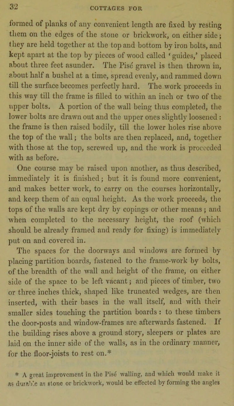 formed of planks of any convenient length are fixed by resting them on the edges of the stone or brickwork, on either side; (hey are held together at the top and bottom by iron bolts, and kept apart at the top by pieces of wood called * guides,’ placed about three feet asunder. The Pise gravel is then thrown in, about half a bushel at a time, spread evenly, and rammed down till the surface becomes perfectly hard. The work proceeds in this way till the frame is filled to within an inch or two of the upper bolts. A portion of the wall being thus completed, the lower bolts are drawn out and the upper ones slightly loosened : the frame is then raised bodily, till the lower holes rise above the top of the wall; the bolts are then replaced, and, together with those at the top, screwed up, and the work is proceeded with as before. One course may be raised upon another, as thus described, immediately it is finished; but it is found more convenient, and makes better work, to carry on the courses horizontally, and keep them of an equal height. As the work proceeds, the tops of the walls are kept dry by copings or other means; and when completed to the necessary height, the roof (which should be already framed and ready for fixing) is immediately put on and covered in. The spaces for the doorways and windows are formed by placing partition boards, fastened to the frame-work by bolts, of the breadth of the wall and height of the frame, on either side of the space to be left vacant; and pieces of timber, two or three inches thick, shaped like truncated wedges, are then inserted, with their bases in the wall itself, and with their smaller sides touching the partition boards : to these timbers the door-posts and window-frames arc afterwards fastened. If the building rises above a ground story, sleepers or plates are laid on the inner side of the walls, as in the ordinary manner, for the floor-joists to rest on.* * A great improvement in the Pise walling, and which would make it as durable as stone or brickwork, would be effected by forming the angles