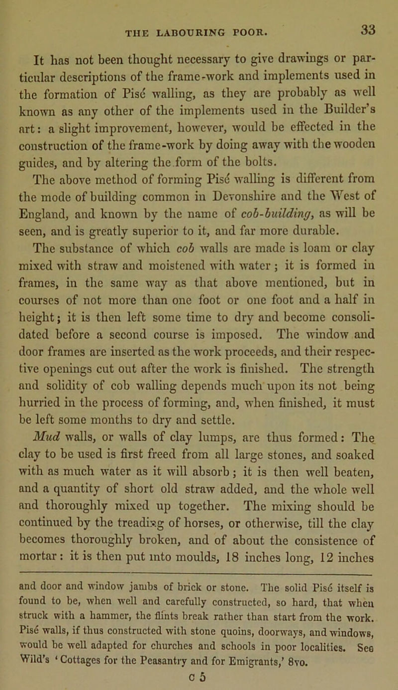 It lias not been thought necessary to give drawings or par- ticular descriptions of the frame-work and implements used in the formation of Pise walling, as they are probably as well known as any other of the implements used in the Builder’s art: a slight improvement, however, would be effected in the construction of the frame-work by doing away with the wooden guides, and by altering the form of the bolts. The above method of forming Pise walling is different from the mode of building common in Devonshire and the West of England, and known by the name of cob-building, as will be seen, and is greatly superior to it, and far more durable. The substance of which cob walls are made is loam or clay mixed with straw and moistened with water ; it is formed in frames, in the same way as that above mentioned, but in courses of not more than one foot or one foot and a half in height; it is then left some time to dry and become consoli- dated before a second course is imposed. The window and door frames are inserted as the work proceeds, and their respec- tive openings cut out after the work is finished. The strength and solidity of cob walling depends much upon its not being hurried in the process of forming, and, when finished, it must be left some months to dry and settle. Mud walls, or walls of clay lumps, are thus formed: The clay to be used is first freed from all large stones, and soaked with as much water as it will absorb; it is then well beaten, and a quantity of short old straw added, and the whole well and thoroughly mixed up together. The mixing should be continued by the treadixg of horses, or otherwise, till the clay becomes thoroughly broken, and of about the consistence of mortar: it is then put into moulds, 18 inches long, 12 inches and door and window jambs of brick or stone. The solid Pise itself is found to be, when well and carefully constructed, so hard, that when struck with a hammer, the flints break rather than start from the work. Pise walls, if thus constructed with stone quoins, doorw'ays, and windows, would be well adapted for churches and schools in poor localities. See Wild’s ‘ Cottages for the Peasantry and for Emigrants,’ 8vo. C 5