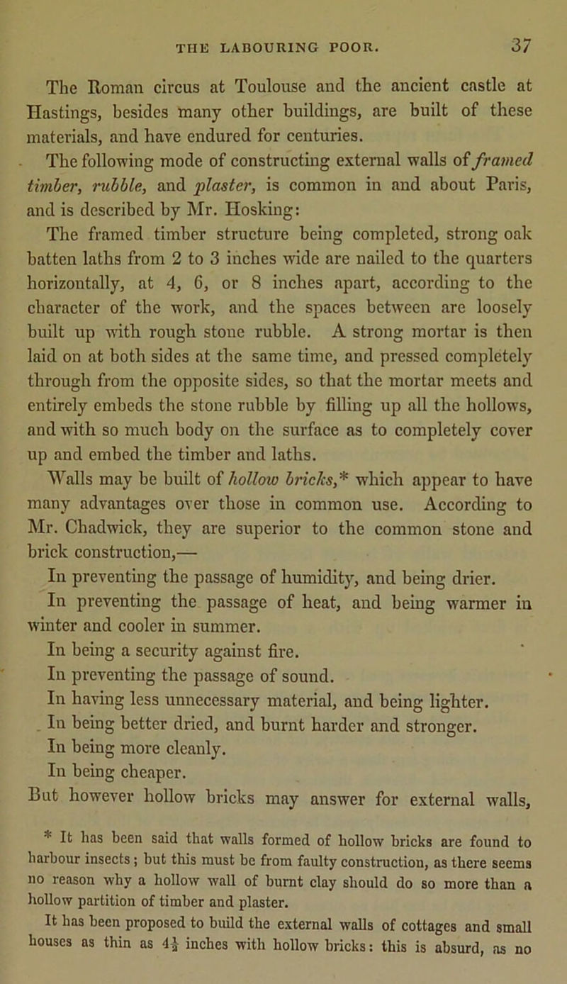 The Roman circus at Toulouse and tlie ancient castle at Hastings, besides many other buildings, are built of these materials, and have endured for centuries. The following mode of constructing external walls of framed timber, rubble, and plaster, is common in and about Paris, and is described by Mr. Iiosking: The framed timber structure being completed, strong oak batten laths from 2 to 3 inches wTide are nailed to the quarters horizontally, at 4, 6, or 8 inches apart, according to the character of the work, and the spaces between are loosely built up with rough stone rubble. A strong mortar is then laid on at both sides at the same time, and pressed completely through from the opposite sides, so that the mortar meets and entirely embeds the stone rubble by filling up all the hollows, and with so much body on the surface as to completely cover up and embed the timber and laths. Walls may be built of hollow brides,* which appear to have many advantages over those in common use. According to Mr. Chadwick, they are superior to the common stone and brick construction,— In preventing the passage of humidity, and being drier. In preventing the passage of heat, and being warmer in winter and cooler in summer. In being a security against fire. In preventing the passage of sound. In having less unnecessary material, and being lighter. In being better dried, and burnt harder and stronger. In being more cleanly. In being cheaper. But however hollow bricks may answer for external walls, * It has been said that walls formed of hollow bricks are found to harbour insects; but this must be from faulty construction, as there seems no reason why a hollow wall of burnt clay should do so more than a hollow partition of timber and plaster. It has been proposed to build the external walls of cottages and small houses as thin as 4 J inches with hollow bricks: this is absurd, ns no