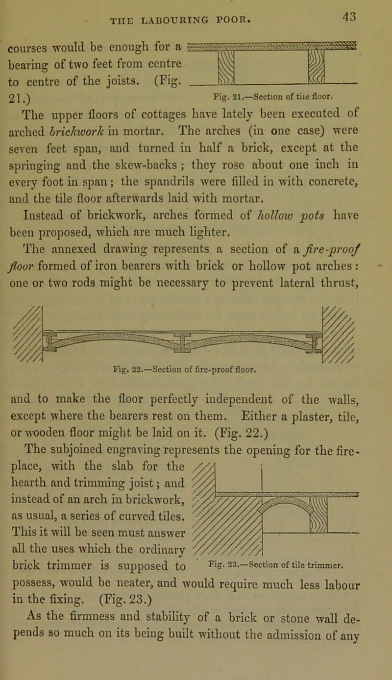 courses would be enough for a bearing of two feet from centre to centre of the joists. (Fig. 2 ]Fig. 21.—Section of tiie floor. The upper floors of cottages have lately been executed of arched brickwork in mortar. The arches (in one case) were seven feet span, and turned in half a brick, except at the springing and the skew-backs; they rose about one inch in every foot in span; the spandrils were filled in with concrete, and the tile floor afterwards laid with mortar. Instead of brickwork, arches formed of hollow pots have been proposed, which are much lighter. The annexed drawing represents a section of a fire-proof floor formed of iron bearers with brick or hollow pot arches : one or two rods might be necessary to prevent lateral thrust, Fig. 22.—Section of fire-proof floor. and to make the floor perfectly independent of the walls, except where the bearers rest on them. Either a plaster, tile, or wooden floor might be laid on it. (Fig. 22.) The subjoined engraving represents the opening for the fire- place, with the slab for the hearth and trimming joist; and instead of an arch in brickwork, as usual, a series of curved tiles. This it will be seen must answer all the uses which the ordinary brick trimmer is supposed to FiS- 23.—Section of tile trimmer, possess, would be neater, and would require much less labour in the fixing. (Fig. 23.) As the firmness and stability of a brick or stone wall de- pends so much on its being built without the admission of any