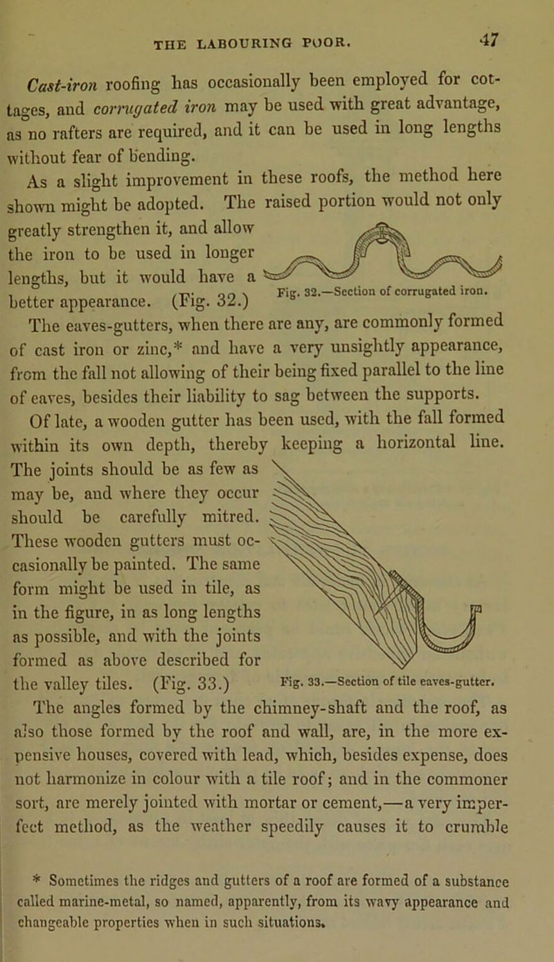 Cast-iron roofing has occasionally been employed for cot- tages, and corrugated iron may be used with great advantage, as no rafters are required, and it can be used in long lengths without fear of bending. As a slight improvement in these roofs, the method here shown might he adopted. The raised portion would not only greatly strengthen it, and allow the iron to be used in longer lengths, but it would have a , ,, /TV on \ Fig. 32.—Section of corrugated iron. better appearance, (pig. 32.) The eaves-gutters, when there are any, are commonly formed of cast iron or zinc,* and have a very unsightly appearance, from the fall not allowing of their being fixed parallel to the line of caves, besides their liability to sag between the supports. Of late, a wooden gutter has been used, with the fall formed within its own depth, thereby keeping a horizontal line. The joints should be as few as may be, and where they occur should be carefully mitred. These wooden gutters must oc- casionally be painted. The same form might be used in tile, as in the figure, in as long lengths as possible, and with the joints formed as above described for the valley tiles. (Fig. 33.) Fig. 33.—Section of tile eaves-guttcr. The angles formed by the chimney-shaft and the roof, as also those formed by the roof and wall, are, in the more ex- pensive houses, covered with lead, which, besides expense, does not harmonize in colour with a tile roof; and in the commoner sort, are merely jointed with mortar or cement,—a very imper- fect method, as the weather speedily causes it to crumble * Sometimes the ridges and gutters of a roof are formed of a substance called marine-metal, so named, apparently, from its wavy appearance and changeable properties when in such situations.