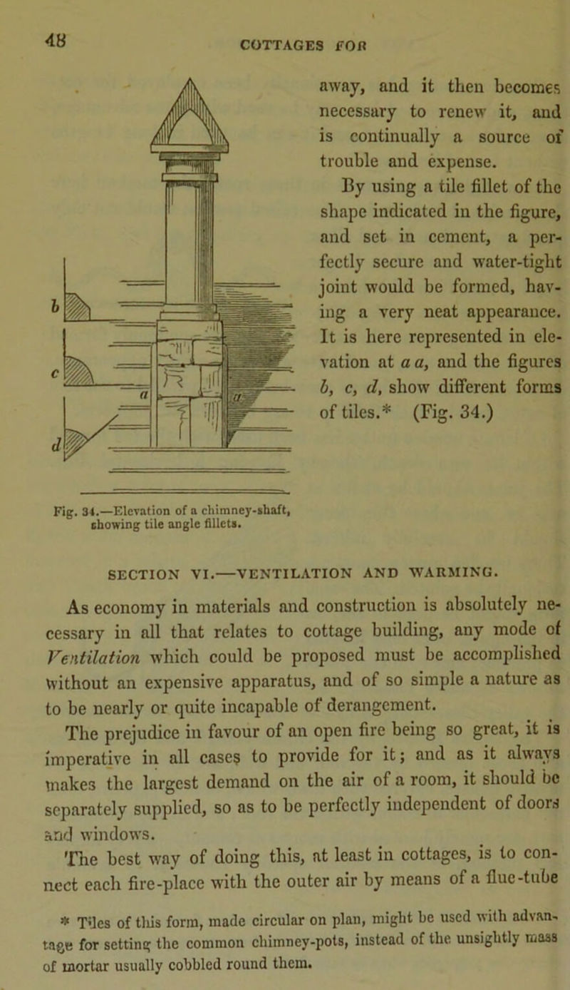 away, and it then becomes necessary to renew it, and is continually a source of trouble and expense. By using a tile fillet of tbe shape indicated in the figure, and set in cement, a per- fectly secure and water-tight joint would be formed, hav- ing a very neat appearance. It is here represented in ele- vation at a a, and the figures b, c, d, show different forms of tiles.* (Fig. 34.) Fig. 34.—Elevation of a chimney-shaft, showing tile angle fillets. SECTION VI.—VENTILATION AND WARMING. As economy in materials and construction is absolutely ne- cessary in all that relates to cottage building, any mode of Ventilation which could be proposed must be accomplished without an expensive apparatus, and of so simple a nature as to be nearly or quite incapable of derangement. The prejudice in favour of an open fire being so great, it is imperative in all cases to provide for it; and as it always makes the largest demand on the air of a room, it should be separately supplied, so as to be perfectly independent of doors and windows. The best way of doing this, at least in cottages, is to con- nect each fire-place with the outer air by means of a flue-tube * Tiles of tills form, made circular on plan, miglit be used with advan- tage for setting the common chimney-pots, instead of the unsightly mass of inortar usually cobbled round them.