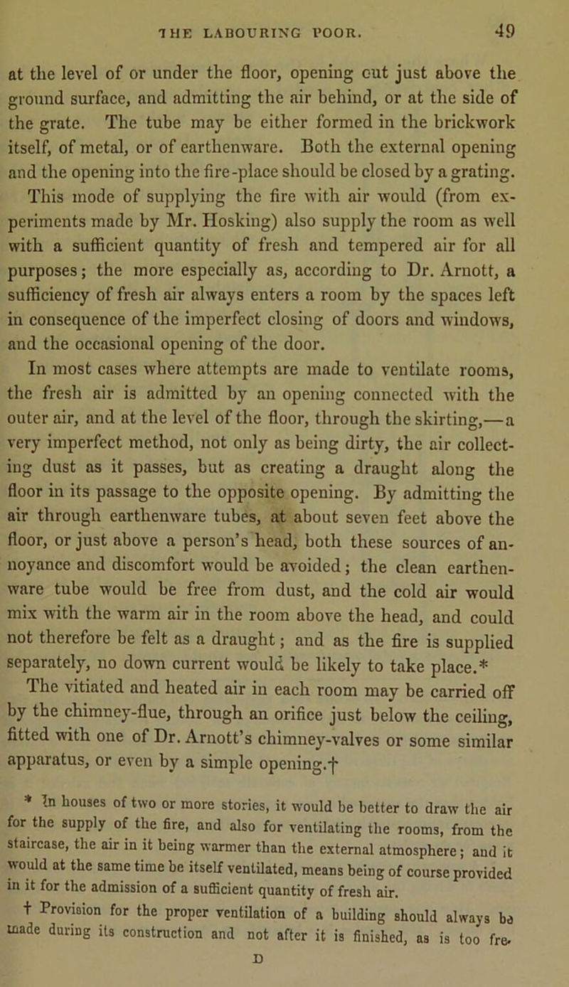 at the level of or under the floor, opening out just above the ground surface, and admitting the air behind, or at the side of the grate. The tube may be either formed in the brickwork itself, of metal, or of earthenware. Both the external opening and the opening into the fire-place should be closed by a grating. This mode of supplying the fire with air wTould (from ex- periments made by Mr. Hosking) also supply the room as well with a sufficient quantity of fresh and tempered air for all purposes; the more especially as, according to Dr. Arnott, a sufficiency of fresh air always enters a room by the spaces left in consequence of the imperfect closing of doors and window's, and the occasional opening of the door. In most cases where attempts are made to ventilate rooms, the fresh air is admitted by an opening connected with the outer air, and at the level of the floor, through the skirting,—a very imperfect method, not only as being dirty, the air collect- ing dust as it passes, but as creating a draught along the floor in its passage to the opposite opening. By admitting the air through earthenware tubes, at about seven feet above the floor, or just above a person’s head, both these sources of an- noyance and discomfort would be avoided; the clean earthen- ware tube would be free from dust, and the cold air would mix with the warm air in the room above the head, and could not therefore be felt as a draught; and as the fire is supplied separately, no down current would be likely to take place.* The vitiated and heated air in each room may be carried off by the chimney-flue, through an orifice just below the ceiling, fitted with one of Dr. Arnott’s chimney-valves or some similar apparatus, or even by a simple opening.*)' * In houses of two or more stories, it would be better to draw the air for the supply of the fire, and also for ventilating the rooms, from the staircase, the air in it being warmer than the external atmosphere; and it would at the same time be itself ventilated, means being of course provided in it for the admission of a sufiicient quantity of fresh air. t Provision for the proper ventilation of a building should always be made during its construction and not after it is finished, as is too fre. D