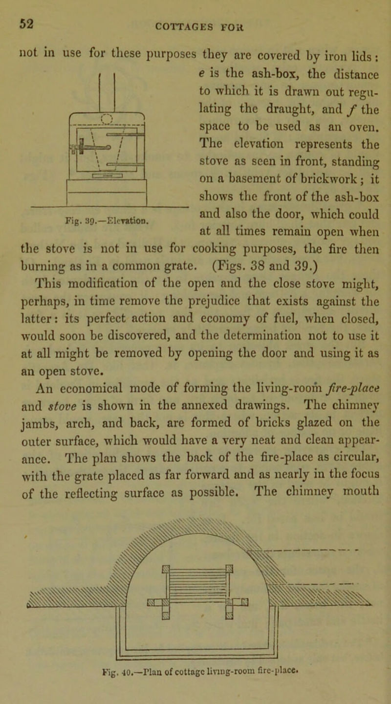 Fig. 39.—Elevation. not in use for these purposes they are covered by iron lids: e is the ash-box, the distance to which it is drawn out regu- lating the draught, and / the space to be used as an oven. The elevation represents the stove as seen in front, standing on a basement of brickwork; it shows the front of the ash-box and also the door, which could at all times remain open when the stove is not in use for cooking purposes, the fire then burning as in a common grate. (Figs. 38 and 39.) This modification of the open and the close stove might, perhaps, in time remove the prejudice that exists against the latter: its perfect action and economy of fuel, when closed, would soon be discovered, and the determination not to use it at all might be removed by opening the door and using it as an open stove. An economical mode of forming the living-room fire-place and stove is shown in the annexed drawings. The chimney jambs, arch, and back, are formed of bricks glazed on the outer surface, which would have a very neat and clean appear- ance. The plan shows the back of the fire-place as circular, with the grate placed as far forward and as nearly in the focus of the reflecting surface as possible. The chimney mouth l HIE h' pa * t r Fig. 40.—riaa of cottage living-room firc-i'hce.
