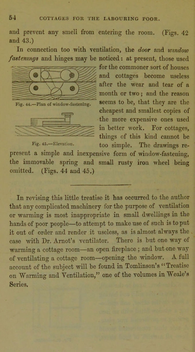5-1 COTTAGES FOR THE LABOURING POOR. and prevent any smell from entering the room. (Figs. 42 and 43.) In connection too with ventilation, the door and window fastenings and hinges may he noticed: at present, those used for the commoner sort of houses and cottages become useless after the wear and tear of a month or two; and the reason seems to be, that they are the cheapest and smallest copies of the more expensive ones used in better work. For cottages, things of this kind cannot be Fig. 45. Elevation. too simple. The drawings re- present a simple and inexpensive form of window-fastening, the immovable spring and small rusty iron wheel being omitted. (Figs. 44 and 45.) Fig. 44.—Plan of window-fastening. In revising this little treatise it has occurred to the author that any complicated machinery for the purpose of ventilation or warming is most inappropriate in small dwellings in the hands of poor people—to attempt to make use of such is to put it out of order and render it useless, as is almost always the , case with Dr. Arnot’s ventilator. There is but one way of warming a cottage room—an open fireplace ; and but one way of ventilating a cottage room—opening the window. A full account of the subject will be found in Tomlinson’s “Treatise on Warming and Ventilation,” one of the volumes in Weale’s Series.