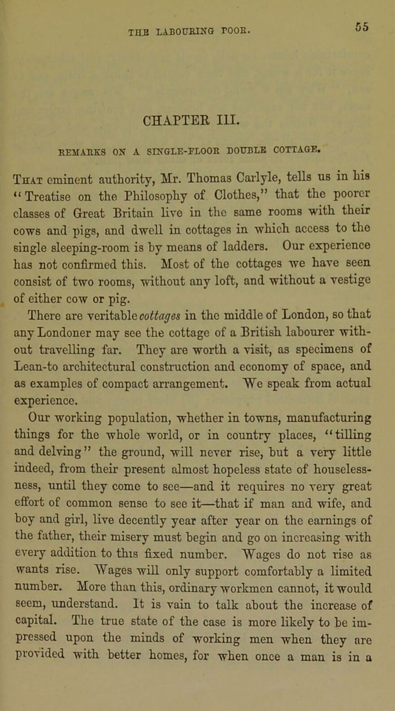 CHAPTER III. EF3IARKS ON A SINGLE-FLOOR DOUBLE COTTAGE. That eminent authority, Mr. Thomas Carlyle, tells us in his “ Treatise on the Philosophy of Clothes,” that the poorer classes of Great Britain live in the same rooms with their cows and pigs, and dwell in cottages in which access to the single sleeping-room is by means of ladders. Our experience has not confirmed this. Most of the cottages we have seen consist of two rooms, without any loft, and without a vestige of either cow or pig. There are veritable cottages in the middle of London, so that any Londoner may see the cottage of a British labourer with- out travelling far. They are worth a visit, as specimens of Lean-to architectural construction and economy of space, and as examples of compact arrangement. ¥e speak from actual experience. Our working population, whether in towns, manufacturing things for the whole world, or in country places, “tilling and delving ” the ground, will never rise, hut a very little indeed, from their present almost hopeless state of houseless- ness, until they come to see—and it requires no very great effort of common sense to see it—that if man and wife, and hoy and girl, live decently year after year on the earnings of the father, their misery must begin and go on increasing with every addition to this fixed number. Wages do not rise as wants rise. Wages will only support comfortably a limited number. More than this, ordinary workmen cannot, it would seem, understand. It is vain to talk about the increase of capital. The true state of the case is more likely to he im- pressed upon the minds of working men when they ore provided with better homes, for when once a man is in a